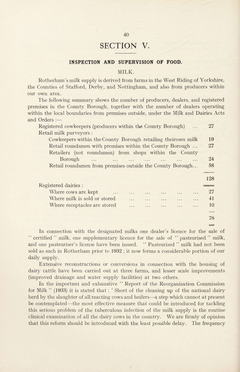 SECTION V. INSPECTION AND SUPERVISION OF FOOD. MILK. Rotherham’s milk supply is derived from farms in the West Riding of Yorkshire, the Counties of Stafford, Derby, and Nottingham, and also from producers within our own area. The following summary shows the number of producers, dealers, and registered premises in the County Borough, together with the number of dealers operating within the local boundaries from premises outside, under the Milk and Dairies Acts and Orders :— Registered cowkeepers (producers within the County Borough) ... 27 Retail milk purveyors : Cowkeepers within the County Borough retailing theirown milk 19 Retail roundsmen with premises within the County Borough ... 27 Retailers (not roundsmen) from shops within the County Borough ... ... ... ... ... ... ... 24 Retail roundsmen from premises outside the County Borough... 58 128 Registered dairies : = Where cows are kept ... ... ... ... ... ... 27 Where milk is sold or stored ... ... ... ... ... 41 Where receptacles are stored ... ... ... ... ... 10 78 In connection with the designated milks one dealer’s licence for the sale of “ certified ” milk, one supplementary licence for the sale of “ pasteurised ” milk, and one pasteuriser’s license have been issued. “ Pasteurised ” milk had not been sold as such in Rotherham prior to 1932 ; it now forms a considerable portion of our daily supply. Extensive reconstructions or conversions in connection with the housing of dairy cattle have been carried out at three farms, and lesser scale improvements (improved drainage and water supply facilities) at two others. In the important and exhaustive “ Report of the Reorganisation Commission for Milk ” (1933) it is stated that : ‘ Short of the cleaning up of the national dairy herd by the slaughter of all reacting cows and heifers—a step which cannot at present be contemplated—the most effective measure that could be introduced for tackling this serious problem of the tuberculous infection of the milk supply is the routine clinical examination of all the dairy cows in the country. We are firmly of opinion that this reform should be introduced with the least possible delay. The frequency