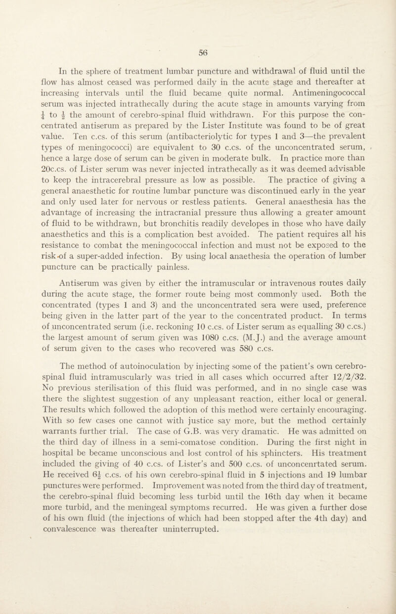 In the sphere of treatment lumbar puncture and withdrawal of fluid until the flow has almost ceased was performed daily in the acute stage and thereafter at increasing intervals until the fluid became quite normal. Antimeningococcal serum was injected intrathecally during the acute stage in amounts varying from J to ^ the amount of cerebro-spinal fluid withdrawn. For this purpose the con¬ centrated antiserum as prepared by the Lister Institute was found to be of great value. Ten c.cs. of this serum (antibacteriolytic for types 1 and 3—the prevalent types of meningococci) are equivalent to 30 c.cs. of the unconcentrated serum, hence a large dose of serum can be given in moderate bulk. In practice more than 20c.cs. of Lister serum was never injected intrathecally as it was deemed advisable to keep the intracerebral pressure as low as possible. The practice of giving a general anaesthetic for routine lumbar puncture was discontinued early in the year and only used later for nervous or restless patients. General anaesthesia has the advantage of increasing the intracranial pressure thus allowing a greater amount of fluid to be withdrawn, but bronchitis readily developes in those who have daily anaesthetics and this is a complication best avoided. The patient requires all his resistance to combat the meningococcal infection and must not be exposed to the risk-of a super-added infection. By using local anaethesia the operation of lumber puncture can be practically painless. Antiserum was given by either the intramuscular or intravenous routes daily during the acute stage, the former route being most commonly used. Both the concentrated (types 1 and 3) and the unconcentrated sera were used, preference being given in the latter part of the year to the concentrated product. In terms of unconcentrated serum (i.e. reckoning 10 c.cs. of Lister serum as equalling 30 c.cs.) the largest amount of serum given was 1080 c.cs. (M.J.) and the average amount of serum given to the cases who recovered was 580 c.cs. The method of autoinoculation by injecting some of the patient’s own cerebro¬ spinal fluid intramuscularly was tried in all cases which occurred after 12/2/32. No previous sterilisation of this fluid was performed, and in no single case was there the slightest suggestion of any unpleasant reaction, either local or general. The results which followed the adoption of this method were certainly encouraging. With so few cases one cannot with justice say more, but the method certainly warrants further trial. The case of G.B. was very dramatic. He was admitted on the third day of illness in a semi-comatose condition. During the first night in hospital be became unconscious and lost control of his sphincters. His treatment included the giving of 40 c.cs. of Lister’s and 500 c.cs. of unconcenrtated serum. He received 6J c.cs. of his own cerebro-spinal fluid in 5 injections and 19 lumbar punctures were performed. Improvement was noted from the third day of treatment, the cerebro-spinal fluid becoming less turbid until the 16th day when it became more turbid, and the meningeal symptoms recurred. He was given a further dose of his own fluid (the injections of which had been stopped after the 4th day) and convalescence was thereafter uninterrupted.