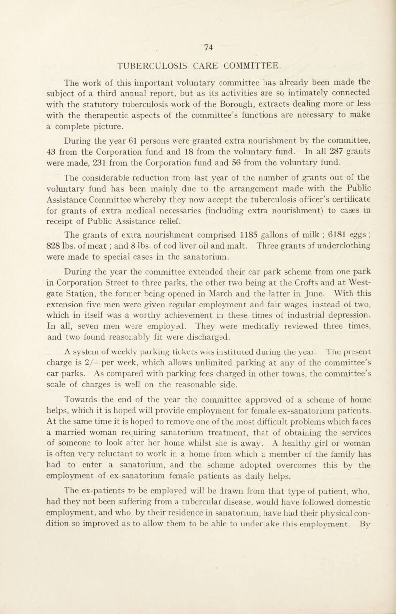 TUBERCULOSIS CARE COMMITTEE. The work of this important voluntary committee has already been made the subject of a third annual report, but as its activities are so intimately connected with the statutory tuberculosis work of the Borough, extracts dealing more or less with the therapeutic aspects of the committee’s functions are necessary to make a complete picture. During the year 61 persons were granted extra nourishment by the committee, 43 from the Corporation fund and 18 from the voluntary fund. In all 287 grants were made, 231 from the Corporation fund and 56 from the voluntary fund. The considerable reduction from last year of the number of grants out of the voluntary fund has been mainly due to the arrangement made with the Public Assistance Committee whereby they now accept the tuberculosis officer’s certificate for grants of extra medical necessaries (including extra nourishment) to cases in receipt of Public x\ssistance relief. The grants of extra nourishment comprised 1185 gallons of milk ; 6181 eggs ; 828 lbs. of meat ; and 8 lbs. of cod liver oil and malt. Three grants of underclothing were made to special cases in the sanatorium. During the year the committee extended their car park scheme from one park in Corporation Street to three parks, the other two being at the Crofts and at West- gate Station, the former being opened in March and the latter in June. With this extension five men were given regular employment and fair wages, instead of two, which in itself was a worthy achievement in these times of industrial depression. In all, seven men were employed. They were medically reviewed three times, and two found reasonably fit were discharged. A system of weekly parking tickets was instituted during the year. The present charge is 2/- per week, which allows unlimited parking at any of the committee’s car parks. As compared with parking fees charged in other towns, the committee’s scale of charges is well on the reasonable side. Towards the end of the year the committee approved of a scheme of home helps, which it is hoped will provide employment for female ex-sanatorium patients. At the same time it is hoped to remove one of the most difficult problems which faces a married woman requiring sanatorium treatment, that of obtaining the services of someone to look after her home whilst she is away. A healthy girl or woman is often very reluctant to work in a home from which a member of the family has had to enter a sanatorium, and the scheme adopted overcomes this by the employment of ex-sanatorium female patients as daily helps. The ex-patients to be employed will be drawn from that type of patient, who, had they not been suffering from a tubercular disease, would have followed domestic employment, and who, by their residence in sanatorium, have had their physical con¬ dition so improved as to allow them to be able to undertake this employment. By