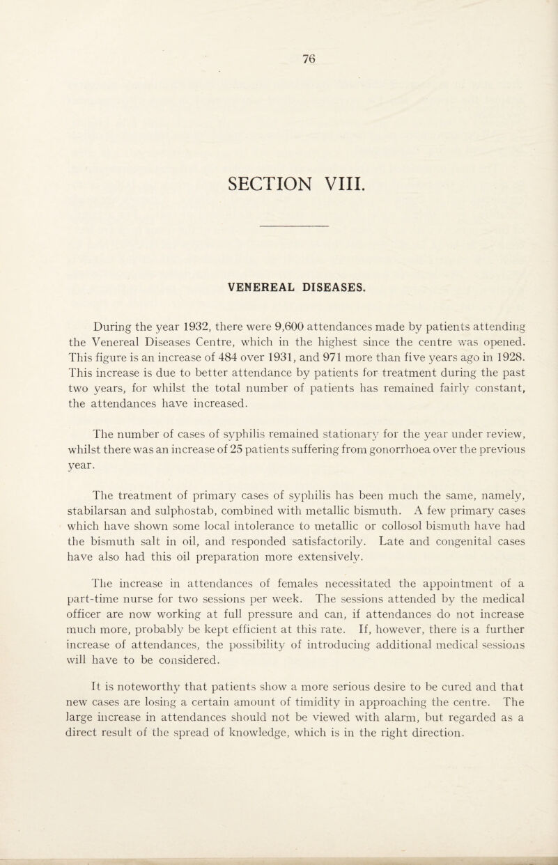 SECTION VIII. VENEREAL DISEASES. During the year 1932, there were 9,600 attendances made by patients attending the Venereal Diseases Centre, which in the highest since the centre was opened. This figure is an increase of 484 over 1931, and 971 more than five years ago in 1928. This increase is due to better attendance by patients for treatment during the past two years, for whilst the total number of patients has remained fairly constant, the attendances have increased. The number of cases of syphilis remained stationary for the year under review, whilst there was an increase of 25 patients suffering from gonorrhoea over the previous year. The treatment of primary cases of syphilis has been much the same, namely, stabilarsan and sulphostab, combined with metallic bismuth. A few primary cases which have shown some local intolerance to metallic or collosol bismuth have had the bismuth salt in oil, and responded satisfactorily. Late and congenital cases have also had this oil preparation more extensively. The increase in attendances of females necessitated the appointment of a part-time nurse for two sessions per week. The sessions attended by the medical officer are now working at full pressure and can, if attendances do not increase much more, probably be kept efficient at this rate. If, however, there is a further increase of attendances, the possibility of introducing additional medical sessions will have to be considered. It is noteworthy that patients show a more serious desire to be cured and that new cases are losing a certain amount of timidity in approaching the centre. The large increase in attendances should not be viewed with alarm, but regarded as a direct result of the spread of knowledge, which is in the right direction.