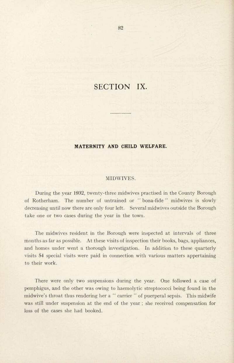 SECTION IX. MATERNITY AND CHILD WELFARE. MIDWIVES. During the year 1932, twenty-three midwives practised in the County Borough of Rotherham. The number of untrained or  bona-fide ” midwives is slowly decreasing until now there are only four left. Several midwives outside the Borough take one or two cases during the year in the town. The midwives resident in the Borough were inspected at intervals of three months as far as possible. At these visits of inspection their books, bags, appliances, and homes under went a thorough investigation. In addition to these quarterly visits 54 special visits were paid in connection with various matters appertaining to their work. There were only two suspensions during the year. One followed a case of pemphigus, and the other was owing to haemolytic streptococci being found in the midwive’s throat thus rendering her a “ carrier ” of puerperal sepsis. This midwife was still under suspension at the end of the year ; she received compensation for loss of the cases she had booked.