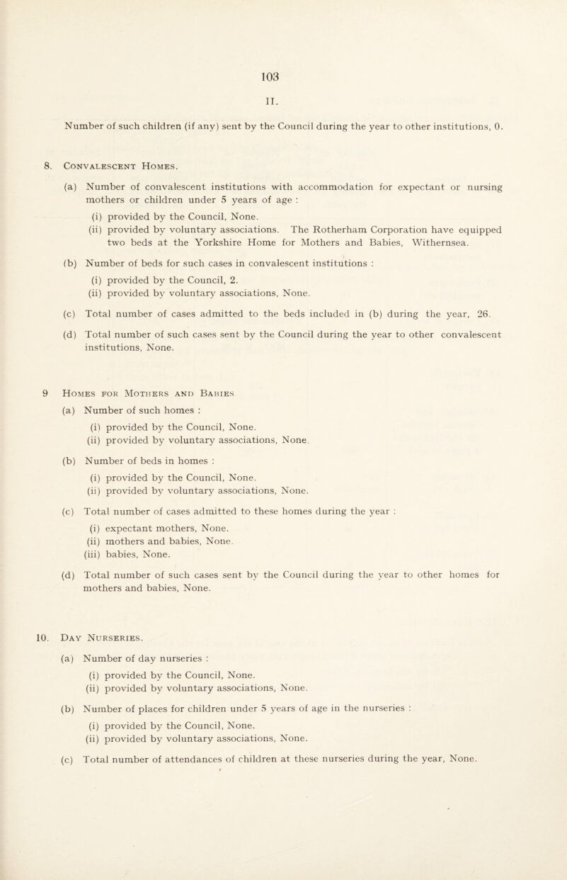 II. Number of such children (if any) sent by the Council during the year to other institutions, 0. 8. Convalescent Homes. (a) Number of convalescent institutions with accommodation for expectant or nursing mothers or children under 5 years of age : (i) provided by the Council, None. (ii) provided by voluntary associations. The Rotherham Corporation have equipped two beds at the Yorkshire Home for Mothers and Babies, Withernsea. (b) Number of beds for such cases in convalescent institutions : (i) provided by the Council, 2. (ii) provided by voluntary associations, None. (c) Total number of cases admitted to the beds included in (b) during the year, 26. (d) Total number of such cases sent by the Council during the year to other convalescent institutions, None. 9 Homes for Mothers and Babies (a) Number of such homes : (i) provided by the Council, None. (ii) provided by voluntary associations, None. (b) Number of beds in homes : (i) provided by the Council, None. (ii) provided by voluntary associations, None. (c) Total number of cases admitted to these homes during the year : (i) expectant mothers, None. (ii) mothers and babies, None. (iii) babies, None. (d) Total number of such cases sent by the Council during the year to other homes for mothers and babies. None. 10. Day Nurseries. (a) Number of day nurseries : (i) provided by the Council, None. (ii) provided by voluntary associations. None. (b) Number of places for children under 5 years of age in the nurseries : (i) provided by the Council, None. (ii) provided by voluntary associations, None. (c) Total number of attendances of children at these nurseries during the year, None.