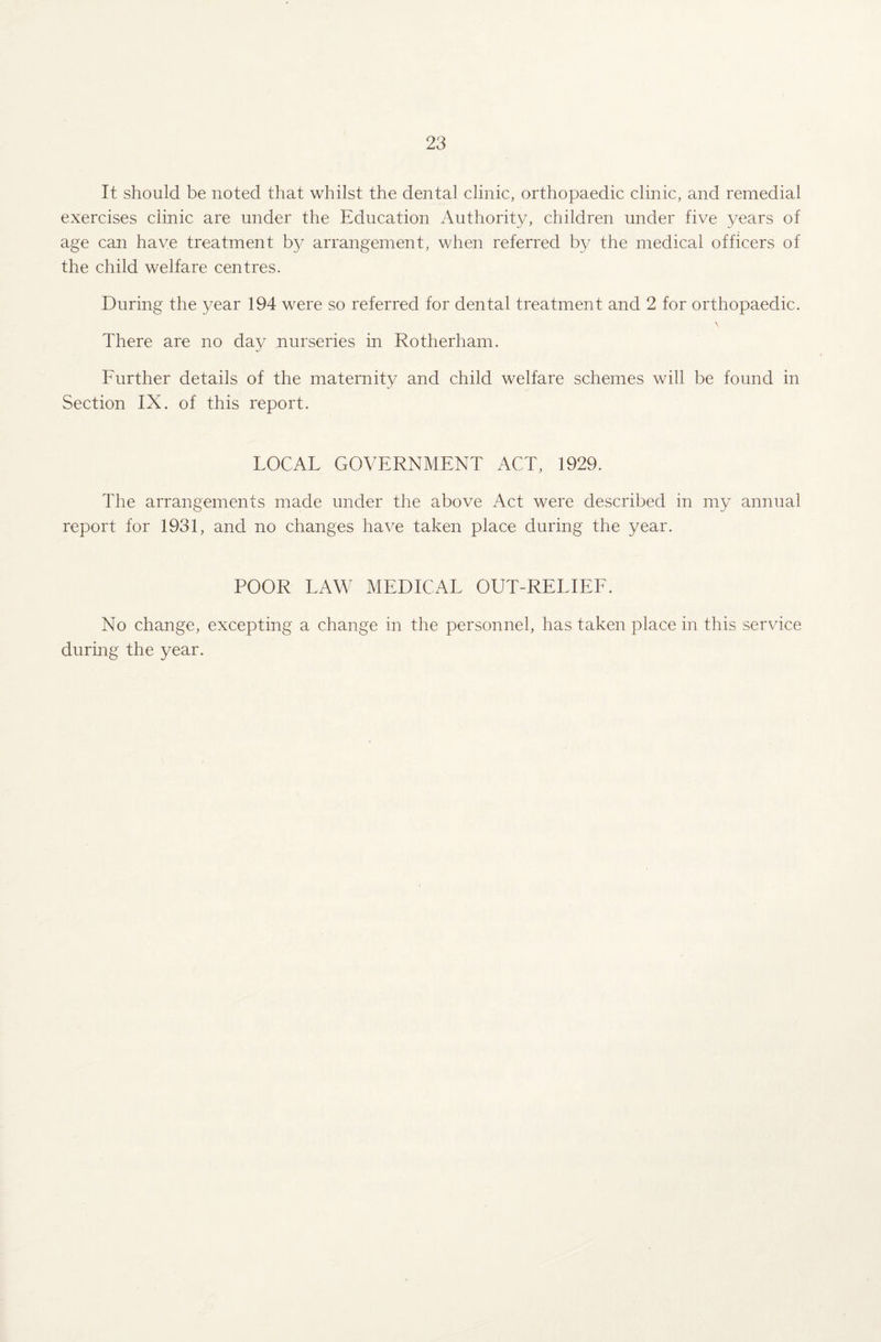 It should be noted that whilst the dental clinic, orthopaedic clinic, and remedial exercises clinic are under the Education Authority, children under five years of age can have treatment by arrangement, when referred by the medical officers of the child welfare centres. During the year 194 were so referred for dental treatment and 2 for orthopaedic. \ There are no day nurseries in Rotherham. Further details of the maternity and child welfare schemes will be found in Section IX. of this report. LOCAL GOVERNMENT ACT, 1929. The arrangements made under the above Act were described in my annual report for 1931, and no changes have taken place during the year. POOR LAW MEDICAL OUT-RELIEF. No change, excepting a change in the personnel, has taken place in this service during the year.