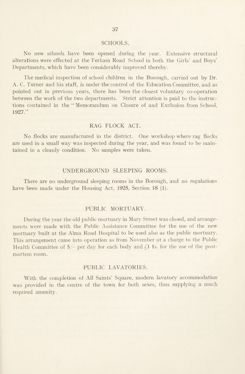 SCHOOLS. No new schools have been opened during the year. Extensive structural alterations were effected at the Ferham Road School in both the Girls’ and Boys’ Departments, which have been considerably improved thereby. The medical inspection of school children in the Borough, carried out by Dr. A. C. Turner and his staff, is under the control of the Education Committee, and as pointed out in previous years, there has been the closest voluntary co-operation between the work of the two departments. Strict attention is paid to the instruc¬ tions contained in the “ Memorandum on Closure of and Exclusion from School, 1927.” RAG FLOCK ACT. No flocks are manufactured in the district. One workshop where rag flocks are used in a small way was inspected during the year, and was found to be main¬ tained in a cleanly condition. No samples were taken. UNDERGROUND SLEEPING ROOMS. There are no underground sleeping rooms in the Borough, and no regulations have been made under the Housing Act, 1925, Section 18 (1). PUBLIC MORTUARY. During the year the old public mortuary in Mary Street was closed, and arrange¬ ments were made with the Public Assistance Committee for the use of the new mortuary built at the Alma Road Hospital to be used also as the public mortuary. This arrangement came into operation as from November at a charge to the Public Health Committee of 5/- per day for each body and £1 Is. for the use of the post¬ mortem room. PUBLIC LAVATORIES. With the completion of All Saints’ Square, modern lavatory accommodation was provided in the centre of the town for both sexes, thus supplying a much required amenity.