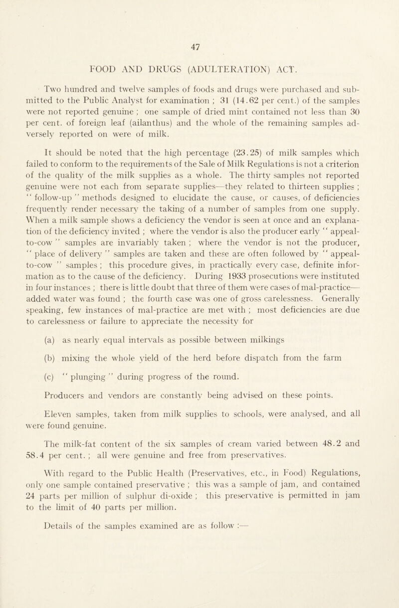FOOD AND DRUGS (ADULTERATION) ACT. Two hundred and twelve samples of foods and drugs were purchased and sub¬ mitted to the Public Analyst for examination ; 31 (14.62 per cent.) of the samples were not reported genuine ; one sample of dried mint contained not less than 30 per cent, of foreign leaf (ailanthus) and the whole of the remaining samples ad¬ versely reported on were of milk. It should be noted that the high percentage (23.25) of milk samples which failed to conform to the requirements of the Sale of Milk Regulations is not a criterion of the quality of the milk supplies as a whole. The thirty samples not reported genuine were not each from separate supplies—they related to thirteen supplies ; “ follow-up ” methods designed to elucidate the cause, or causes, of deficiencies frequently render necessary the taking of a number of samples from one supply. When a milk sample shows a deficiency the vendor is seen at once and an explana¬ tion of the deficiency invited ; where the vendor is also the producer early “ appeal- to-cow ” samples are invariably taken ; where the vendor is not the producer, “ place of delivery ” samples are taken and these are often followed by “ appeal- to-cow ” samples; this procedure gives, in practically every case, definite infor¬ mation as to the cause of the deficiency. During 1933 prosecutions were instituted in four instances ; there is little doubt that three of them were cases of mal-practice— added water was found ; the fourth case was one of gross carelessness. Generally speaking, few instances of mal-practice are met with ; most deficiencies are due to carelessness or failure to appreciate the necessity for (a) as nearly equal intervals as possible between milkings (b) mixing the whole yield of the herd before dispatch from the farm (c)  plunging ” during progress of the round. Producers and vendors are constantly being advised on these points. Eleven samples, taken from milk supplies to schools, were analysed, and all were found genuine. The milk-fat content of the six samples of cream varied between 48.2 and 58.4 per cent. ; all were genuine and free from preservatives. With regard to the Public Health (Preservatives, etc., in Food) Regulations, only one sample contained preservative ; this was a sample of jam, and contained 24 parts per million of sulphur di-oxide ; this preservative is permitted in jam to the limit of 40 parts per million. Details of the samples examined are as follow :—