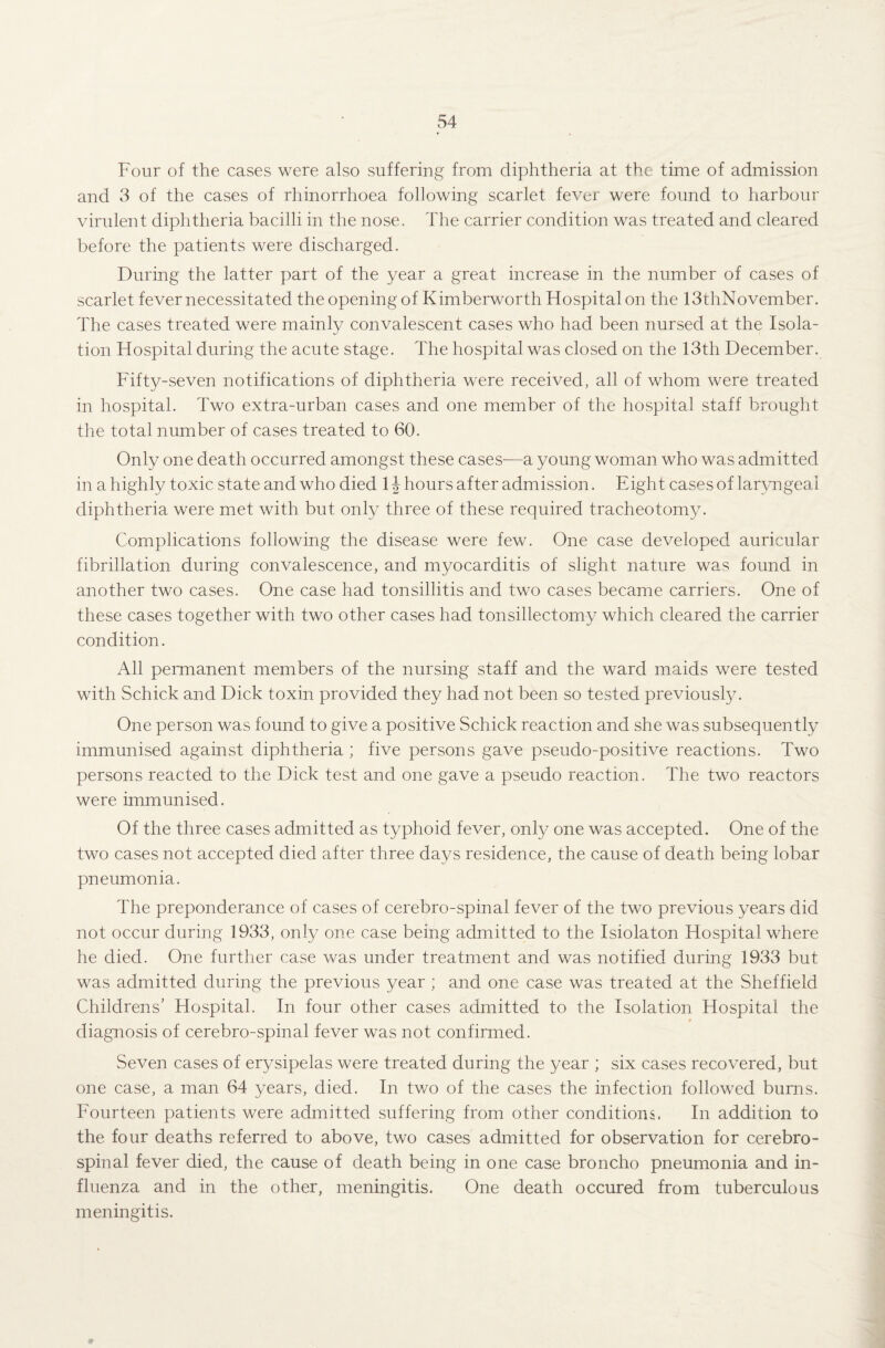 Four of the cases were also suffering from diphtheria at the time of admission and 3 of the cases of rhinorrhoea following scarlet fever were found to harbour virulent diphtheria bacilli in the nose. The carrier condition was treated and cleared before the patients were discharged. During the latter part of the year a great increase in the number of cases of scarlet fever necessitated the opening of Kimberworth Hospital on the 13thNovember. The cases treated were mainly convalescent cases who had been nursed at the Isola¬ tion Hospital during the acute stage. The hospital was closed on the 13th December. Fifty-seven notifications of diphtheria were received, all of whom were treated in hospital. Two extra-urban cases and one member of the hospital staff brought the total number of cases treated to 60. Only one death occurred amongst these cases-—a young woman who was admitted in a highly toxic state and who died 1 \ hours after admission. Eight cases of laryngeal diphtheria were met with but only three of these required tracheotomy. Complications following the disease were few. One case developed auricular fibrillation during convalescence, and myocarditis of slight nature was found in another two cases. One case had tonsillitis and two cases became carriers. One of these cases together with two other cases had tonsillectomy which cleared the carrier condition. All permanent members of the nursing staff and the ward maids were tested with Schick and Dick toxin provided they had not been so tested previously. One person was found to give a positive Schick reaction and she was subsequently immunised against diphtheria ; five persons gave pseudo-positive reactions. Two persons reacted to the Dick test and one gave a pseudo reaction. The two reactors were immunised. Of the three cases admitted as typhoid fever, only one was accepted. One of the two cases not accepted died after three days residence, the cause of death being lobar pneumonia. The preponderance of cases of cerebro-spinal fever of the two previous years did not occur during 1933, only one case being admitted to the Isiolaton Hospital where he died. One further case was under treatment and was notified during 1933 but was admitted during the previous year ; and one case was treated at the Sheffield Childrens' Hospital. In four other cases admitted to the Isolation Hospital the diagnosis of cerebro-spinal fever was not confirmed. Seven cases of erysipelas were treated during the year ; six cases recovered, but one case, a man 64 years, died. In tv/o of the cases the infection followed burns. Fourteen patients were admitted suffering from other conditions. In addition to the four deaths referred to above, two cases admitted for observation for cerebro¬ spinal fever died, the cause of death being in one case broncho pneumonia and in¬ fluenza and in the other, meningitis. One death occured from tuberculous meningitis.