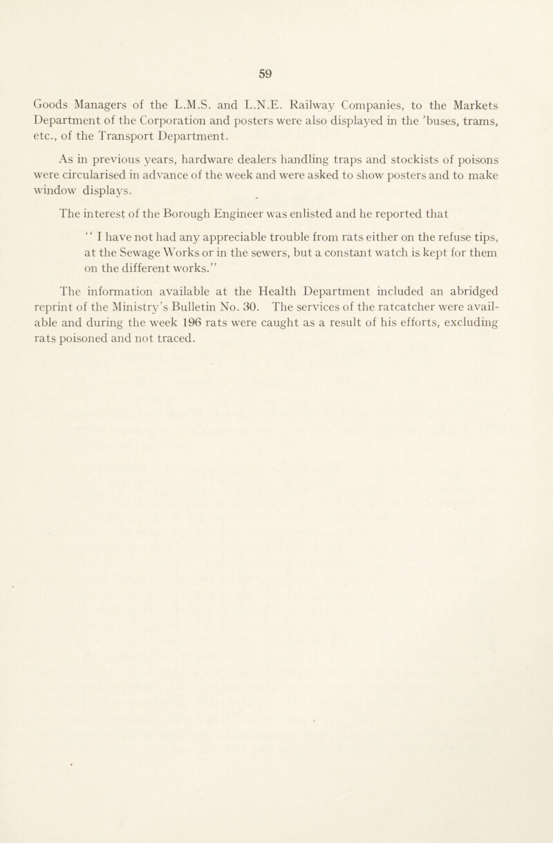 Goods Managers of the L.M.S. and L.N.E. Railway Companies, to the Markets Department of the Corporation and posters were also displayed in the ’buses, trams, etc., of the Transport Department. As in previous years, hardware dealers handling traps and stockists of poisons were circularised in advance of the week and were asked to show posters and to make window displays. The interest of the Borough Engineer was enlisted and he reported that ‘' I have not had any appreciable trouble from rats either on the refuse tips, at the Sewage Works or in the sewers, but a constant watch is kept for them on the different works.” The information available at the Health Department included an abridged reprint of the Ministry’s Bulletin No. 30. The services of the ratcatcher were avail¬ able and during the week 196 rats were caught as a result of his efforts, excluding rats poisoned and not traced.