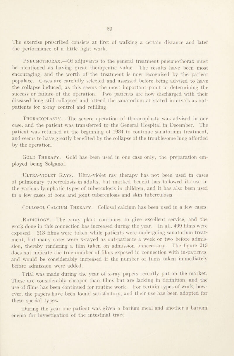 The exercise prescribed consists at first of walking a certain distance and later the performance of a little light work. Pneumothorax.—Of adjuvants to the general treatment pneumothorax must be mentioned as having great therapeutic value. The results have been most encouraging, and the worth of the treatment is now recognised by the patient populace. Cases are carefully selected and assessed before being advised to have the collapse induced, as this seems the most important point in determining the success or failure of the operation. Two patients are now discharged with their diseased lung still collapsed and attend the sanatorium at stated intervals as out¬ patients for x-ray control and refilling. Thoracoplasty. The severe operation of thoracoplasty was advised in one case, and the patient was transferred to the General Hospital in December. The patient was returned at the beginning of 1934 to continue sanatorium treatment, and seems to have greatly benefited by the collapse of the troublesome lung afforded by the operation. Gold Therapy. Gold has been used in one case only, the preparation em¬ ployed being Solganol. Ultra-violet Rays. Ultra-violet ray therapy has not been used in cases of pulmonary tuberculosis in adults, but marked benefit has followed its use in the various lymphatic types of tuberculosis in children, and it has also been used in a few cases of bone and joint tuberculosis and skin tuberculosis. Collosol Calcium Therapy. Collosol calcium has been used in a few cases. Radiology.—The x-ray plant continues to give excellent service, and the work done in this connection has increased during the year. In all, 499 films were exposed. 213 films were taken while patients were undergoing sanatorium treat¬ ment, but many cases were x-rayed as out-patients a week or two before admis¬ sion, thereby rendering a film taken on admission unnecessary. The figure 213 does not indicate the true number of films exposed in connection with in-patients, and would be considerably increased if the number of films taken immediately before admission were added. Trial was made during the year of x-ray papers recently put on the market. These are considerably cheaper than films but are lacking in definition, and the use of films has been continued for routine work. For certain types of work, how¬ ever, the papers have been found satisfactory, and their use has been adopted for these special types. During the year one patient was given a barium meal and another a barium enema for investigation of the intestinal tract.