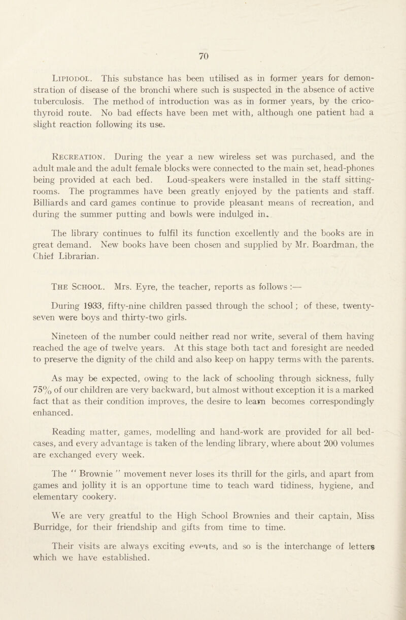 Lipiodol. This substance has been utilised as in former years for demon¬ stration of disease of the bronchi where such is suspected in the absence of active tuberculosis. The method of introduction was as in former years, by the crico¬ thyroid route. No bad effects have been met with, although one patient had a slight reaction following its use. Recreation. During the year a new wireless set was purchased, and the adult male and the adult female blocks were connected to the main set, head-phones being provided at each bed. Loud-speakers were installed in the staff sitting- rooms. The programmes have been greatly enjoyed by the patients and staff. Billiards and card games continue to provide pleasant means of recreation, and during the summer putting and bowls were indulged in. The library continues to fulfil its function excellently and the books are in great demand. New books have been chosen and supplied by Mr. Boardman, the Chief Librarian. The School. Mrs. Eyre, the teacher, reports as follows :— During 1933, fifty-nine children passed through the school; of these, twenty- seven were boys and thirty-two girls. Nineteen of the number could neither read nor write, several of them having reached the age of twelve years. At this stage both tact and foresight are needed to preserve the dignity of the child and also keep on happy terms with the parents. As may be expected, owing to the lack of schooling through sickness, fully 75% of our children are very backward, but almost without exception it is a marked fact that as their condition improves, the desire to learn becomes correspondingly enhanced. Reading matter, games, modelling and hand-work are provided for all bed- cases, and every advantage is taken of the lending library, where about 200 volumes are exchanged every week. The “ Brownie ” movement never loses its thrill for the girls, and apart from games and jollity it is an opportune time to teach ward tidiness, hygiene, and elementary cookery. We are very greatful to the High School Brownies and their captain, Miss Burridge, for their friendship and gifts from time to time. Their visits are always exciting events, and so is the interchange of letters which we have established.