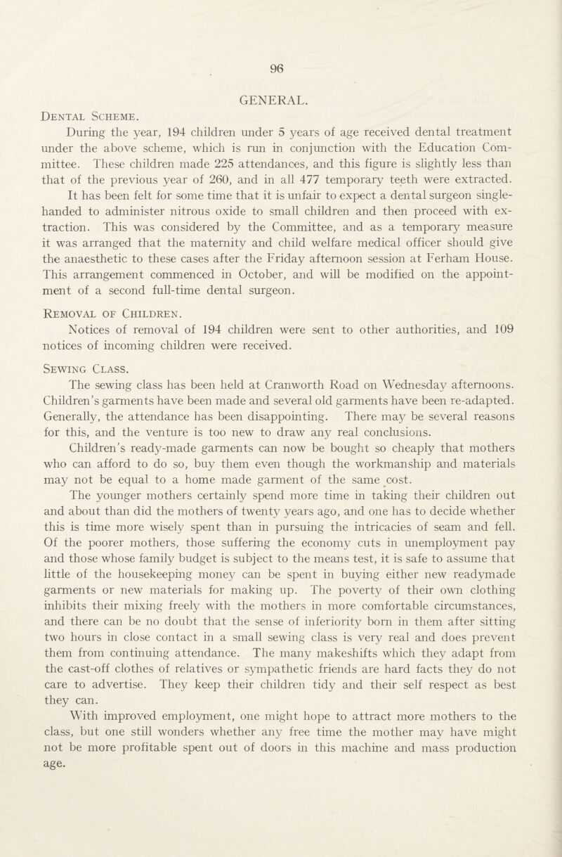 GENERAL. Dental Scheme. During the year, 194 children under 5 years of age received dental treatment under the above scheme, which is run in conjunction with the Education Com¬ mittee. These children made 225 attendances, and this figure is slightly less than that of the previous year of 260, and in all 477 temporary teeth were extracted. It has been felt for some time that it is unfair to expect a dental surgeon single- handed to administer nitrous oxide to small children and then proceed with ex¬ traction. This was considered by the Committee, and as a temporary measure it was arranged that the maternity and child welfare medical officer should give the anaesthetic to these cases after the Friday afternoon session at Ferham House. This arrangement commenced in October, and will be modified on the appoint¬ ment of a second full-time dental surgeon. Removal of Children. Notices of removal of 194 children were sent to other authorities, and 109 notices of incoming children were received. Sewing Class. The sewing class has been held at Cranworth Road on Wednesday afternoons. Children’s garments have been made and several old garments have been re-adapted. Generally, the attendance has been disappointing. There may be several reasons for this, and the venture is too new to draw any real conclusions. Children’s ready-made garments can now be bought so cheaply that mothers who can afford to do so, buy them even though the workmanship and materials may not be equal to a home made garment of the same cost. The younger mothers certainly spend more time in taking their children out and about than did the mothers of twenty years ago, and one has to decide whether this is time more wisely spent than in pursuing the intricacies of seam and fell. Of the poorer mothers, those suffering the economy cuts in unemployment pay and those whose family budget is subject to the means test, it is safe to assume that little of the housekeeping money can be spent in buying either new readymade garments or new materials for making up. The poverty of their own clothing inhibits their mixing freely with the mothers in more comfortable circumstances, and there can be no doubt that the sense of inferiority born in them after sitting two hours in close contact in a small sewing class is very real and does prevent them from continuing attendance. The many makeshifts which they adapt from the cast-off clothes of relatives or sympathetic friends are hard facts they do not care to advertise. They keep their children tidy and their self respect as best they can. With improved employment, one might hope to attract more mothers to the class, but one still wonders whether any free time the mother may have might not be more profitable spent out of doors in this machine and mass production age.
