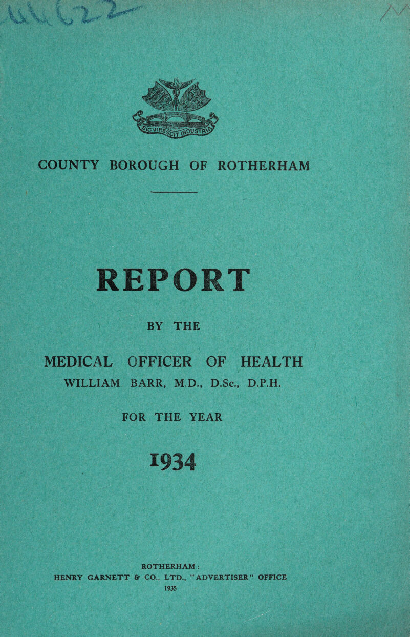 REPORT BY THE MEDICAL OFFICER OF HEALTH WILLIAM BARR, M.D., D.Sc., D.P.H. FOR THE YEAR 1934 ROTHERHAM : HENRY GARNETT & CO., LTD., “ADVERTISER” OFFICE 1935