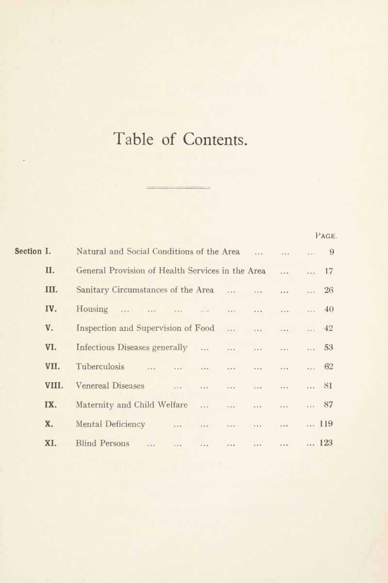 Fable of Contents Page. Section I. I. Natural and Social Conditions of the Area ... 9 II. General Provision of Health Services in the Area ... 17 III. Sanitary Circumstances of the Area ... 26 IV. Housing ... 40 V. Inspection and Supervision of Food ... 42 VI. Infectious Diseases generally ... 53 VII. Tuberculosis ... 62 VIII. Venereal Diseases ... 81 IX. Maternity and Child Welfare ... 87 X. Mental Deficiency ... 119 XL Blind Persons ... 123