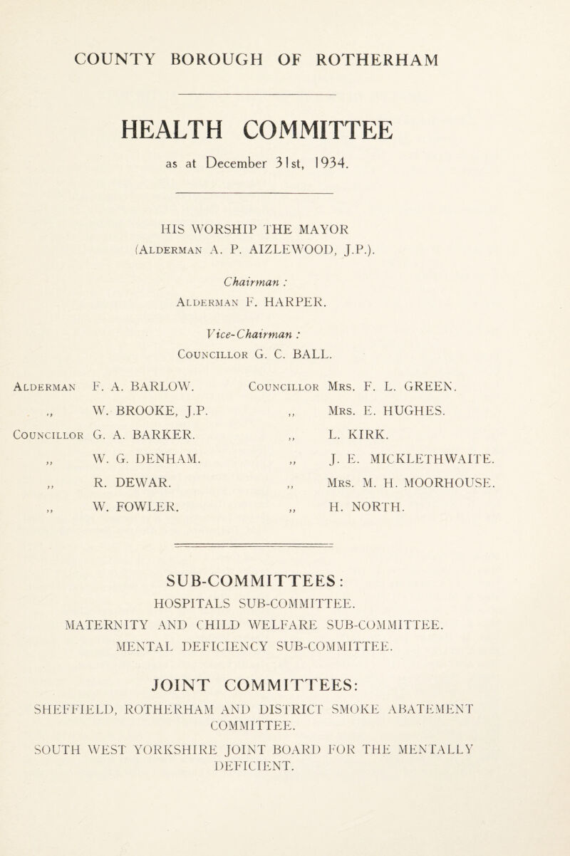 HEALTH COMMITTEE as at December 31st, 1934. HIS WORSHIP THE MAYOR (Alderman A. P. AIZLEWOOD, J.P.). Chairman : Alderman F. HARPER. Vice-Chairman : Councillor G. C. BALL. Alderman F. A. BARLOW. W. BROOKE, J.P. Councillor G. A. BARKER. „ W. G. DENHAM. „ R. DEWAR. W. FOWLER. Councillor Mrs. F. L. GREEN. Mrs. E. HUGHES. L. KIRK. „ J. E. MICKLETHWAITE Mrs. M. H. MOORHOUSE „ H. NORTH. SUB-COMMITTEES: HOSPITALS SUB-COMMITTEE. MATERNITY AND CHILD WELFARE SUB-COMMITTEE. MENTAL DEFICIENCY SUB-COMMITTEE. JOINT COMMITTEES: SHEFFIELD, ROTHERHAM AND DISTRICT SMOKE ABATEMENT COMMITTEE. SOUTH WEST YORKSHIRE JOINT BOARD FOR THE MENTALLY DEFICIENT.