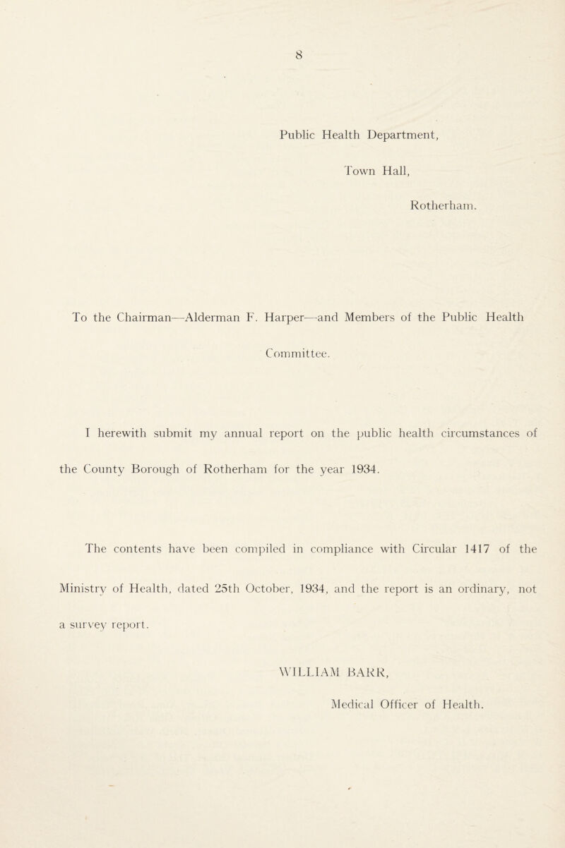 Public Health Department, Town Hall, Rotherham. To the Chairman—Alderman F. Harper—and Members of the Public Health Committee. I herewith submit my annual report on the public health circumstances of the County Borough of Rotherham for the year 1934. The contents have been compiled in compliance with Circular 1417 of the Ministry of Health, dated 25th October, 1934, and the report is an ordinary, not a survey report. WILLIAM BARR, Medical Officer of Health.