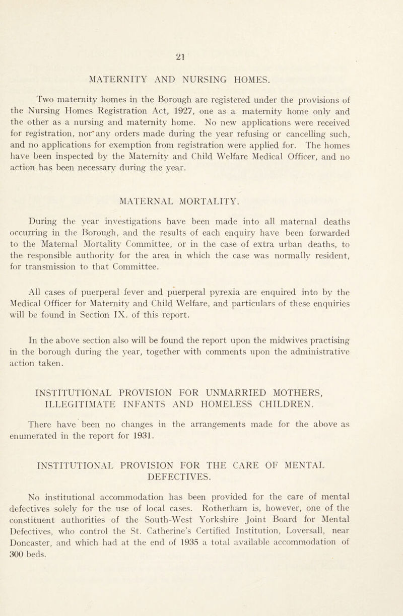 MATERNITY AND NURSING HOMES. Two maternity homes in the Borough are registered under the provisions of the Nursing Homes Registration Act, 1927, one as a maternity home only and the other as a nursing and maternity home. No new applications were received for registration, nor* any orders made during the year refusing or cancelling such, and no applications for exemption from registration were applied for. The homes have been inspected by the Maternity and Child Welfare Medical Officer, and no action has been necessary during the year. MATERNAL MORTALITY. During the year investigations have been made into all maternal deaths occurring in the Borough, and the results of each enquiry have been forwarded to the Maternal Mortality Committee, or in the case of extra urban deaths, to the responsible authority for the area in which the case was normally resident, for transmission to that Committee. All cases of puerperal fever and puerperal pyrexia are enquired into by the Medical Officer for Maternity and Child Welfare, and particulars of these enquiries will be found in Section IX. of this report. In the above section also will be found the report upon the midwives practising in the borough during the year, together with comments upon the administrative action taken. INSTITUTIONAL PROVISION FOR UNMARRIED MOTHERS, ILLEGITIMATE INFANTS AND HOMELESS CHILDREN. There have been no changes in the arrangements made for the above as enumerated in the report for 1931. INSTITUTIONAL PROVISION FOR THE CARE OF MENTAL DEFECTIVES. No institutional accommodation has been provided for the care of mental defectives solely for the use of local cases. Rotherham is, however, one of the constituent authorities of the South-West Yorkshire Joint Board for Mental Defectives, who control the St. Catherine’s Certified Institution, Loversall, near Doncaster, and which had at the end of 1935 a total available accommodation of 300 beds.