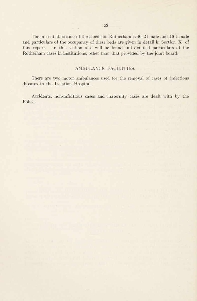 The present allocation of these beds for Rotherham is 40, 24 male and 16 female and particulars of the occupancy of these beds are given in detail in Section X of this report. In this section also will be found full detailed particulars of the Rotherham cases in institutions, other than that provided by the joint board. AMBULANCE FACILITIES. There are two motor ambulances used for the removal of cases of infectious diseases to the Isolation Hospital. Accidents, non-infectious cases and maternity cases are dealt with by the Police.