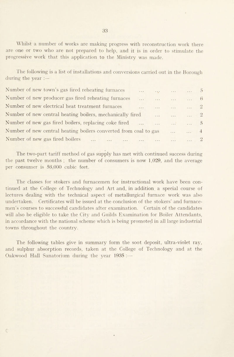 Whilst a number of works are making progress with reconstruction work there are one or two who are not prepared to help, and it is in order to stimulate the progressive work that this application to the Ministry was made. The following is a list of installations and conversions carried out in the Borough during the year Number of new town’s gas fired reheating furnaces ... .v ... ... 5 Number of new producer gas fired reheating furnaces ... ... ... ... 6 Number of new electrical heat treatment furnaces ... ... ... ... 2 Number of new central heating boilers, mechanically fired ... ... ... 2 Number of new gas fired boilers, replacing coke fired ... ... ... ... 5 Number of new central heating boilers converted from coal to gas ... ... 4 Number of new gas fired boilers ... ... ... ... ... ... ... 2 The two-part tariff method of gas supply has met with continued success during the past twelve months ; the number of consumers is now 1,029, and the average per consumer is 56,000 cubic feet. The classes for stokers and furnacemen for instructional work have been con¬ tinued at the College of Technology and Art and, in addition a special course of lectures dealing with the technical aspect of metallurgical furnace work was also undertaken. Certificates will be issued at the conclusion of the stokers’ and furnace- men’s courses to successful candidates after examination. Certain of the candidates will also be eligible to take the City and Guilds Examination for Boiler Attendants, in accordance with the national scheme which is being promoted in all large industrial towns throughout the country. The following tables give in summary form the soot deposit, ultra-violet ray, and sulphur absorption records, taken at the College of Technology and at the Oakwood Hall Sanatorium during the year 1935 :—- C