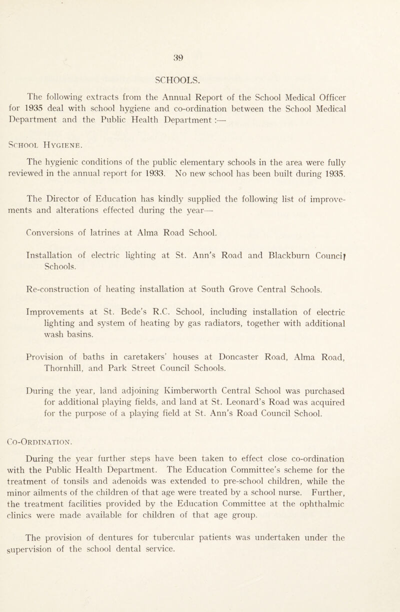 SCHOOLS. The following extracts from the Annual Report of the School Medical Officer for 1935 deal with school hygiene and co-ordination between the School Medical Department and the Public Health Department :— School Hygiene. The hygienic conditions of the public elementary schools in the area were fully reviewed in the annual report for 1933. No new school has been built during 1935. The Director of Education has kindly supplied the following list of improve¬ ments and alterations effected during the year—- Conversions of latrines at Alma Road School. Installation of electric lighting at St. Ann’s Road and Blackburn Council Schools. Re-construction of heating installation at South Grove Central Schools. Improvements at St. Bede’s R.C. School, including installation of electric lighting and system of heating by gas radiators, together with additional wash basins. Provision of baths in caretakers’ houses at Doncaster Road, Alma Road, Thornhill, and Park Street Council Schools. During the year, land adjoining Kimberworth Central School was purchased for additional playing fields, and land at St. Leonard’s Road was acquired for the purpose of a playing field at St. Ann’s Road Council School. Co-Ordination. During the year further steps have been taken to effect close co-ordination with the Public Health Department. The Education Committee’s scheme for the treatment of tonsils and adenoids was extended to pre-school children, while the minor ailments of the children of that age were treated by a school nurse. Further, the treatment facilities provided by the Education Committee at the ophthalmic clinics were made available for children of that age group. The provision of dentures for tubercular patients was undertaken under the supervision of the school dental service.