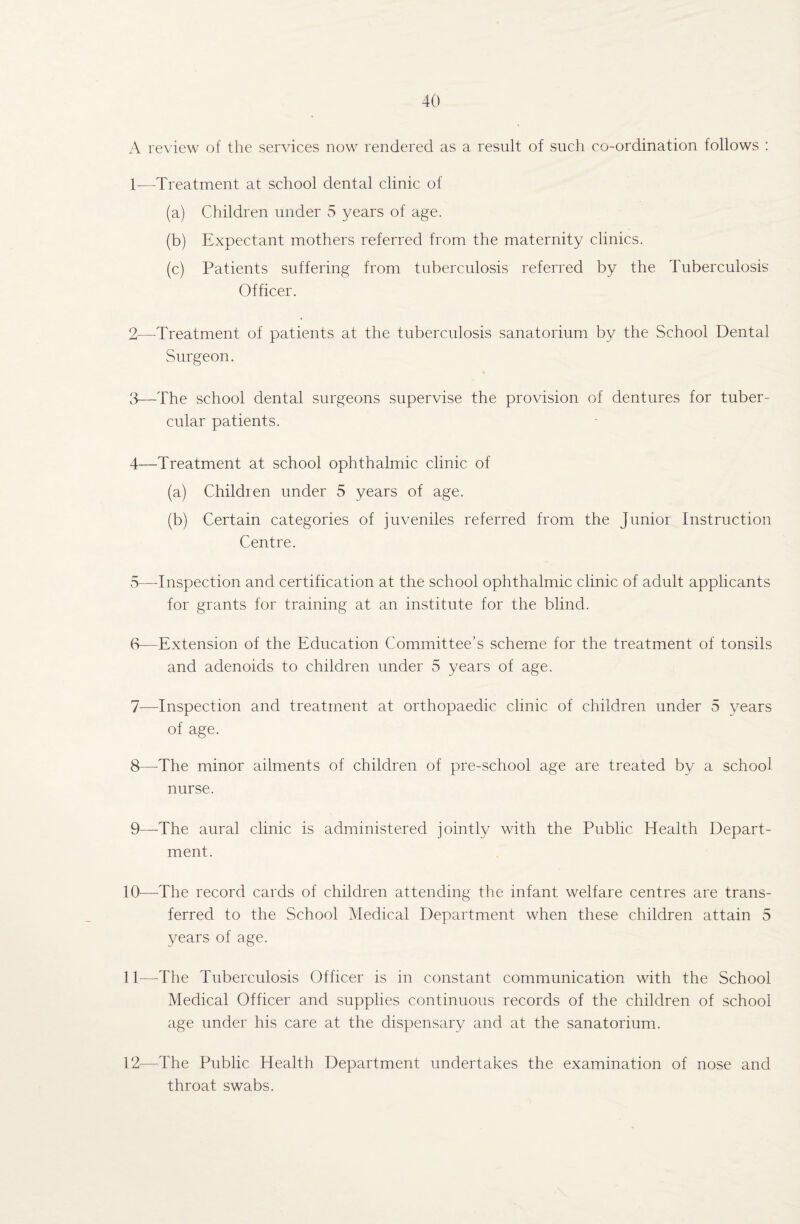 A review of the services now rendered as a result of such co-ordination follows : 1— Treatment at school dental clinic of (a) Children under 5 years of age. (b) Expectant mothers referred from the maternity clinics. (c) Patients suffering from tuberculosis referred by the Tuberculosis Officer. 2— -Treatment of patients at the tuberculosis sanatorium by the School Dental Surgeon. * 3— The school dental surgeons supervise the provision of dentures for tuber¬ cular patients. 4— Treatment at school ophthalmic clinic of (a) Children under 5 years of age. (b) Certain categories of juveniles referred from the Junior Instruction Centre. 5— Inspection and certification at the school ophthalmic clinic of adult applicants for grants for training at an institute for the blind. 6— Extension of the Education Committee’s scheme for the treatment of tonsils and adenoids to children under 5 years of age. 7— Inspection and treatment at orthopaedic clinic of children under 5 years of age. 8— The minor ailments of children of pre-school age are treated by a school nurse. 9— -The aural clinic is administered jointly with the Public Health Depart¬ ment. 10— -The record cards of children attending the infant welfare centres are trans¬ ferred to the School Medical Department when these children attain 5 years of age. 11— The Tuberculosis Officer is in constant communication with the School Medical Officer and supplies continuous records of the children of school age under his care at the dispensary and at the sanatorium. 12— The Public Health Department undertakes the examination of nose and throat swabs.