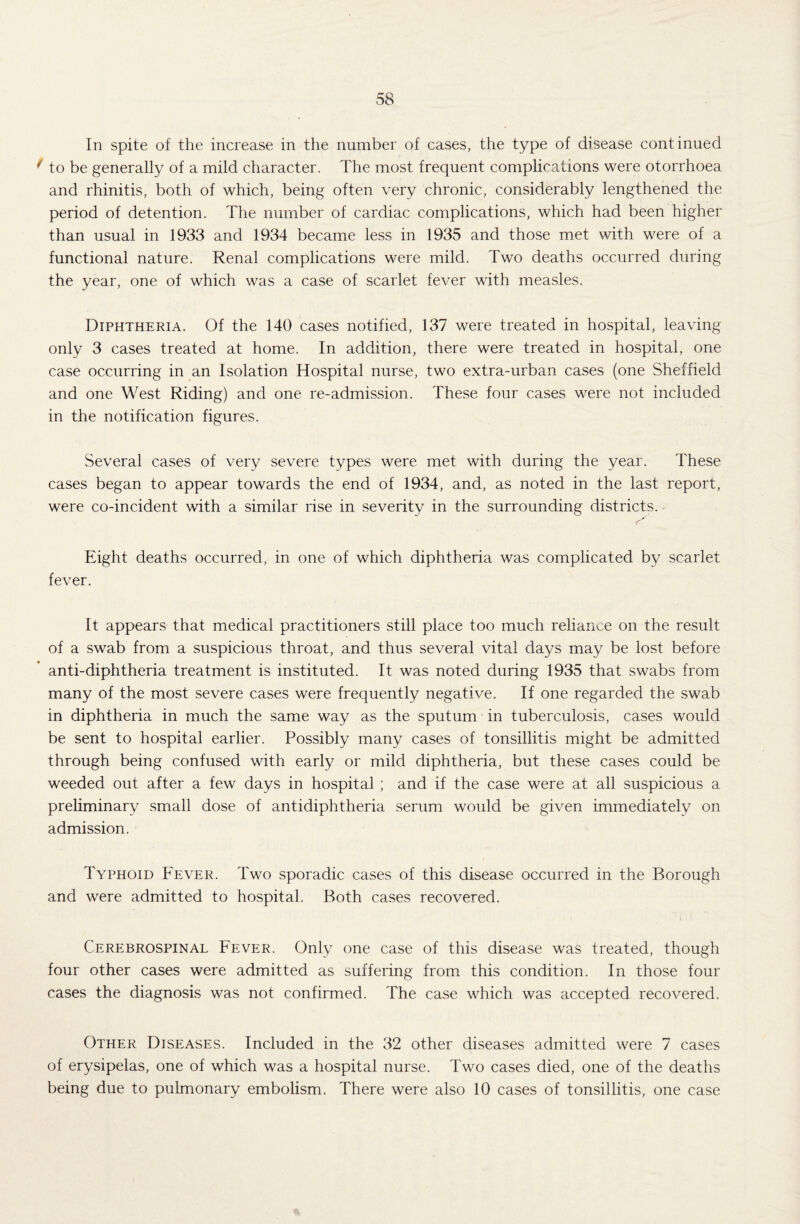 In spite of the increase in the number of cases, the type of disease continued f to be generally of a mild character. The most frequent complications were otorrhoea and rhinitis, both of which, being often very chronic, considerably lengthened the period of detention. The number of cardiac complications, which had been higher than usual in 1933 and 1934 became less in 1935 and those met with were of a functional nature. Renal complications were mild. Two deaths occurred during the year, one of which was a case of scarlet fever with measles. Diphtheria. Of the 140 cases notified, 137 were treated in hospital, leaving only 3 cases treated at home. In addition, there were treated in hospital, one case occurring in an Isolation Hospital nurse, two extra-urban cases (one Sheffield and one West Riding) and one re-admission. These four cases were not included in the notification figures. Several cases of very severe types were met with during the year. These cases began to appear towards the end of 1934, and, as noted in the last report, were co-incident with a similar rise in severity in the surrounding districts. Eight deaths occurred, in one of which diphtheria was complicated by scarlet fever. It appears that medical practitioners still place too much reliance on the result of a swab from a suspicious throat, and thus several vital days may be lost before anti-diphtheria treatment is instituted. It was noted during 1935 that swabs from many of the most severe cases were frequently negative. If one regarded the swab in diphtheria in much the same way as the sputum in tuberculosis, cases would be sent to hospital earlier. Possibly many cases of tonsillitis might be admitted through being confused with early or mild diphtheria, but these cases could be weeded out after a few days in hospital ; and if the case were at all suspicious a preliminary small dose of antidiphtheria serum would be given immediately on admission. Typhoid Fever. Two sporadic cases of this disease occurred in the Borough and were admitted to hospital. Both cases recovered. Cerebrospinal Fever. Only one case of this disease was treated, though four other cases were admitted as suffering from this condition. In those four cases the diagnosis was not confirmed. The case which was accepted recovered. Other Diseases. Included in the 32 other diseases admitted were 7 cases of erysipelas, one of which was a hospital nurse. Two cases died, one of the deaths being due to pulmonary embolism. There were also 10 cases of tonsillitis, one case