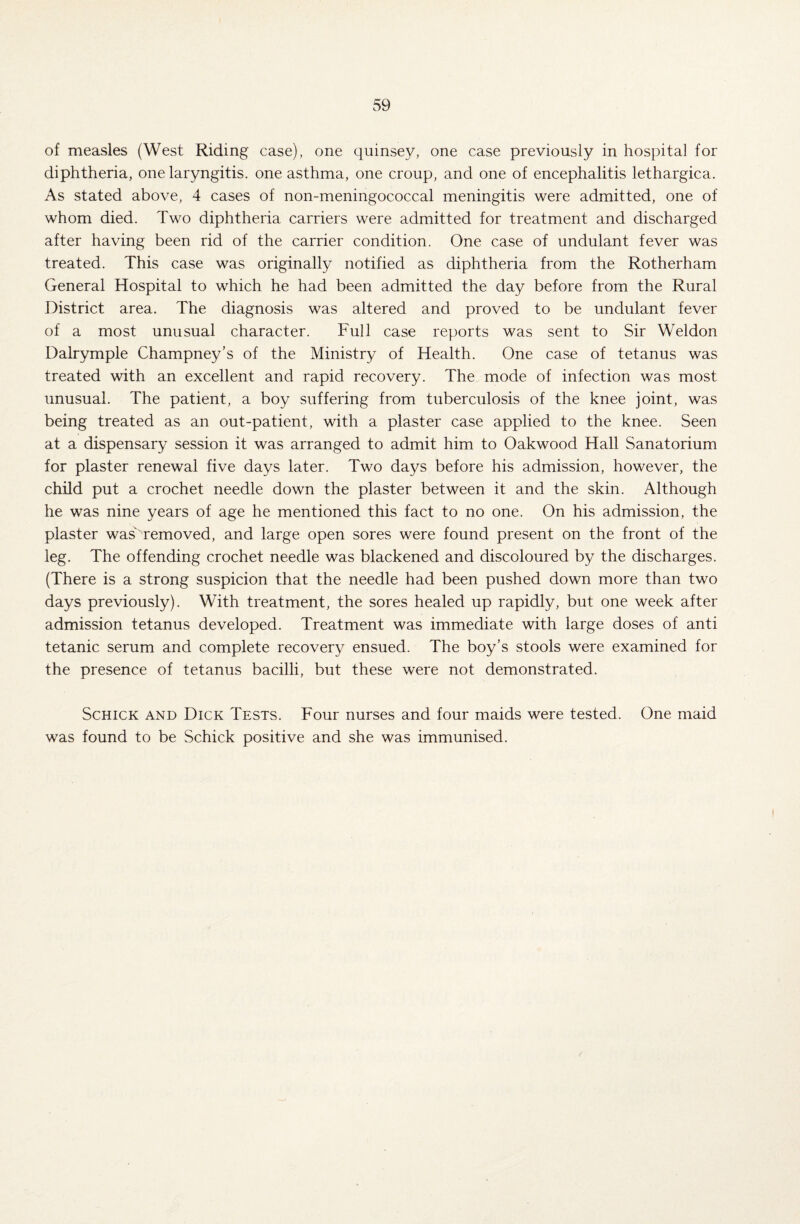 of measles (West Riding case), one quinsey, one case previously in hospital for diphtheria, one laryngitis, one asthma, one croup, and one of encephalitis lethargica. As stated above, 4 cases of non-meningococcal meningitis were admitted, one of whom died. Two diphtheria carriers were admitted for treatment and discharged after having been rid of the carrier condition. One case of undulant fever was treated. This case was originally notified as diphtheria from the Rotherham General Hospital to which he had been admitted the day before from the Rural District area. The diagnosis was altered and proved to be undulant fever of a most unusual character. Full case reports was sent to Sir Weldon Dalrymple Champney’s of the Ministry of Health. One case of tetanus was treated with an excellent and rapid recovery. The mode of infection was most unusual. The patient, a boy suffering from tuberculosis of the knee joint, was being treated as an out-patient, with a plaster case applied to the knee. Seen at a dispensary session it was arranged to admit him to Oakwood Hall Sanatorium for plaster renewal five days later. Two days before his admission, however, the child put a crochet needle down the plaster between it and the skin. Although he was nine years of age he mentioned this fact to no one. On his admission, the plaster was removed, and large open sores were found present on the front of the leg. The offending crochet needle was blackened and discoloured by the discharges. (There is a strong suspicion that the needle had been pushed down more than two days previously). With treatment, the sores healed up rapidly, but one week after admission tetanus developed. Treatment was immediate with large doses of anti tetanic serum and complete recovery ensued. The boy’s stools were examined for the presence of tetanus bacilli, but these were not demonstrated. Schick and Dick Tests. Four nurses and four maids were tested. One maid was found to be Schick positive and she was immunised.