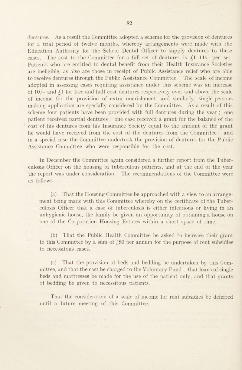 dentures. As a result the Committee adopted a scheme for the provision of dentures for a trial period of twelve months, whereby arrangements were made with the Education Authority for the School Dental Officer to supply dentures to these cases. The cost to the Committee for a full set of dentures is £\ 11s. per set. Patients who are entitled to dental benefit from their Health Insurance Societies are ineligible, as also are those in receipt of Public Assistance relief who are able to receive dentures through the Public Assistance Committee. The scale of income adopted in assessing cases requiring assistance under this scheme was an increase of 10/- and £1 for free and half cost dentures respectively over and above the scale of income for the provision of extra nourishment, and similarly, single persons making application are specially considered by the Committee. As a result of this scheme four patients have been provided with full dentures during the year ; one patient received partial dentures ; one case received a grant for the balance of the cost of his dentures from his Insurance Society equal to the amount of the grant he would have received from the cost of the dentures from the Committee ; and in a special case the Committee undertook the provision of dentures for the Public Assistance Committee who were responsible for the cost. In December the Committee again considered a further report from the Tuber¬ culosis Officer on the housing of tuberculous patients,, and at the end of the year the report was under consideration. The recommendations of the Committee were as follows :— (a) That the Housing Committee be approached with a view to an arrange¬ ment being made with this Committee whereby on the certificate of the Tuber¬ culosis Officer that a case of tuberculosis is either infectious or living in an unhygienic house, the family be given an opportunity of obtaining a house on one of the Corporation Housing Estates within a short space of time. (b) That the Public Health Committee be asked to increase their grant to this Committee by a sum of £80 per annum for the purpose of rent subsidies to necessitous cases. (c) That the provision of beds and bedding be undertaken by this Com¬ mittee, and that the cost be charged to the Voluntary Fund ; that loans of single beds and mattresses be made for the use of the patient only, and that grants of bedding be given to necessitous patients. That the consideration of a scale of income for rent subsidies be deferred until a future meeting of this Committee.