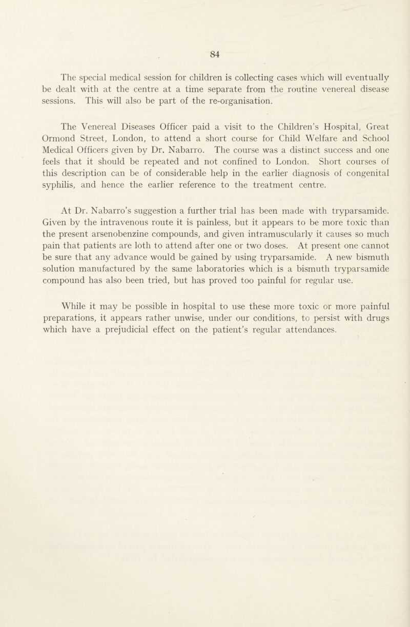 The special medical session for children is collecting cases which will eventually be dealt with at the centre at a time separate from the routine venereal disease sessions. This will also be part of the re-organisation. The Venereal Diseases Officer paid a visit to the Children’s Hospital, Great Ormond Street, London, to attend a short course for Child Welfare and School Medical Officers given by Dr. Nabarro. The course was a distinct success and one feels that it should be repeated and not confined to London. Short courses of this description can be of considerable help in the earlier diagnosis of congenital syphilis, and hence the earlier reference to the treatment centre. At Dr. Nabarro’s suggestion a further trial has been made with tryparsamide. Given by the intravenous route it is painless, but it appears to be more toxic than the present arsenobenzine compounds, and given intramuscularly it causes so much pain that patients are loth to attend after one or two doses. At present one cannot be sure that any advance would be gained by using tryparsamide. A new bismuth solution manufactured by the same laboratories which is a bismuth tryparsamide compound has also been tried, but has proved too painful for regular use. While it may be possible in hospital to use these more toxic or more painful preparations, it appears rather unwise, under our conditions, to persist with drugs which have a prejudicial effect on the patient’s regular attendances.