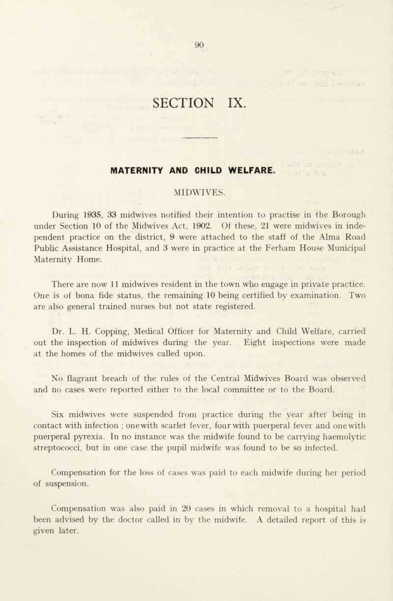 MATERNITY AND CHILD WELFARE. MIDWIVES. During 1935, 33 midwives notified their intention to practise in the Borough under Section 10 of the Midwives Act, 1902. Of these, 21 were midwives in inde¬ pendent practice on the district, 9 were attached to the staff of the Alma Road Public Assistance Hospital, and 3 were in practice at the Ferham House Municipal Maternity Home. There are now 11 midwives resident in the town who engage in private practice. One is of bona fide status, the remaining 10 being certified by examination. Two are also general trained nurses but not state registered. Dr. L. H. Copping, Medical Officer for Maternity and Child Welfare, carried out the inspection of midwives during the year. Eight inspections were made at the homes of the midwives called upon. No flagrant breach of the rules of the Central Midwives Board was observed and no cases were reported either to the local committee or to the Board. Six midwives were suspended from practice during the year after being in contact with infection ; one with scarlet fever, four with puerperal fever and one with puerperal pyrexia. In no instance was the midwife found to be carrying haemolytic streptococci, but in one case the pupil midwife was found to be so infected. Compensation for the loss of cases was paid to each midwife during her period of suspension. Compensation was also paid in 20 cases in which removal to a hospital had been advised by the doctor called in by the midwife. A detailed report of this is given later.