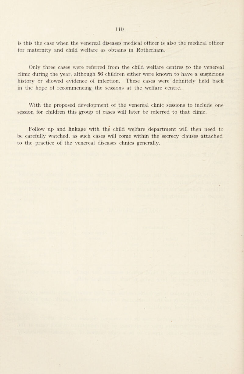 is this the case when the venereal diseases medical officer is also the medical officer for maternity and child welfare as obtains in Rotherham. Only three cases were referred from the child welfare centres to the venereal clinic during the year, although 56 children either were known to have a suspicious history or showed evidence of infection. These cases wrere definitely held back in the hope of recommencing the sessions at the welfare centre. With the proposed development of the venereal clinic sessions to include one session for children this group of cases will later be referred to that clinic. Follow^ up and linkage with the child welfare department will then need to be carefully watched, as such cases will come within the secrecy clauses attached to the practice of the venereal diseases clinics generally.