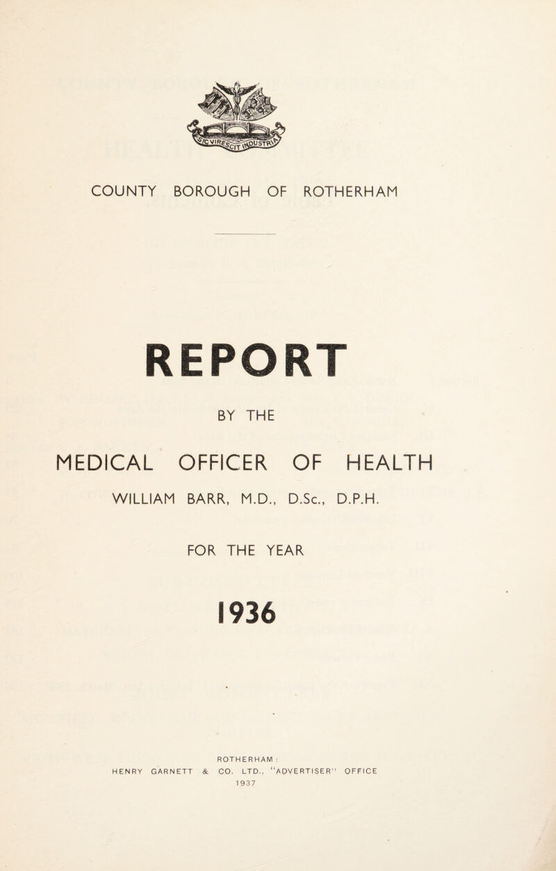 COUNTY BOROUGH OF ROTHERHAM REPORT BY THE MEDICAL OFFICER OF HEALTH WILLIAM BARR, M.D., D.Sc., D.P.H, FOR THE YEAR 1936 ROTHERHAM: HENRY GARNETT & CO, LTD., “ADVERTISER” OFFICE 1937