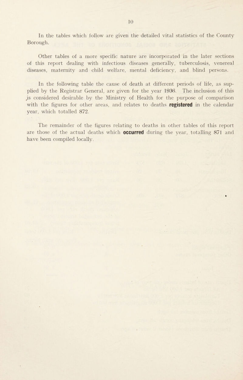 In the tables which follow are given the detailed vital statistics of the County Borough. Other tables of a more specific nature are incorporated in the later sections of this report dealing with infectious diseases generally, tuberculosis, venereal diseases, maternity and child welfare, mental deficiency, and blind persons. In the following table the cause of death at different periods of life, as sup¬ plied by the Registrar General, are given for the year 1936. The inclusion of this ,is considered desirable by the Ministry of Health for the purpose of comparison with the figures for other areas, and relates to deaths registered in the calendar year, which totalled 872. The remainder of the figures relating to deaths in other tables of this report are those of the actual deaths which occurred during the year, totalling 871 and have been compiled locally.
