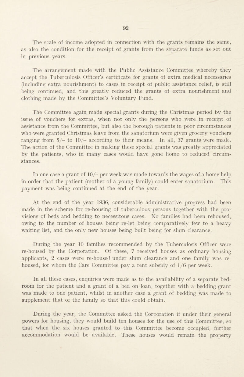 The scale of income adopted in connection with the grants remains the same, as also the condition for the receipt of grants from the separate funds as set out in previous years. The arrangement made with the Public Assistance Committee whereby they accept the Tuberculosis Officer’s certificate for grants of extra medical necessaries (including extra nourishment) to cases in receipt of public assistance relief, is still being continued, and this greatly reduced the grants of extra nourishment and clothing made by the Committee’s Voluntary Fund. The Committee again made special grants during the Christmas period by the issue of vouchers for extras, when not only the persons who were in receipt of assistance from the Committee, but also the borough patients in poor circumstances who were granted Christmas leave from the sanatorium were given grocery vouchers ranging from 5/- to 10/- according to their means. In all, 37 grants were made. The action of the Committee in making these special grants was greatly appreciated by the patients, who in many cases would have gone home to reduced circum¬ stances. In one case a grant of 10/- per week was made towards the wages of a home help in order that the patient (mother of a young family) could enter sanatorium. This payment was being continued at the end of the year. At the end of the year 1936, considerable administrative progress had been made in the scheme for re-housing of tuberculous persons together with the pro¬ visions of beds and bedding to necessitous cases. No families had been rehoused, owing to the number of houses being re-let being comparatively few to a heavy waiting list, and the only new houses being built being for slum clearance. During the year 10 families recommended by the Tuberculosis Officer were re-housed by the Corporation. Of these, 7 received houses as ordinary housing applicants, 2 cases were re-housed under slum clearance and one family was re¬ housed, for whom the Care Committee pay a rent subsidy of 1/6 per week. In all these cases, enquiries were made as to the availability of a separate bed¬ room for the patient and a grant of a bed on loan, together with a bedding grant was made to one patient, whilst in another case a grant of bedding was made to supplement that of the family so that this could obtain. During the year, the Committee asked the Corporation if under their general powers for housing, they would build ten houses for the use of this Committee, so that when the six houses granted to this Committee become occupied, further accommodation would be available. These houses would remain the property
