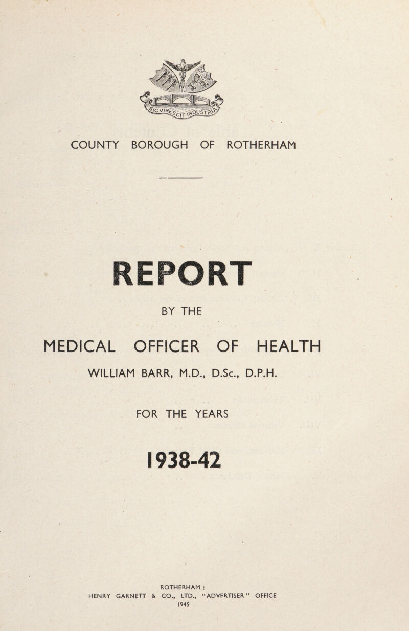 / • COUNTY BOROUGH OF ROTHERHAM REPORT BY THE MEDICAL OFFICER OF HEALTH WILLIAM BARR, M.D., D.Sc., D.P.H. FOR THE YEARS 1938-42 ROTHERHAM : HENRY GARNETT & CO.. LTD., “ ADVFRTISER ” OFFICE 1945