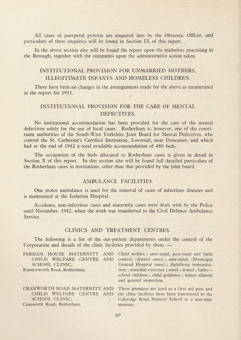 All cases of puerperal pyrexia are enquired into by the Obstetric Officer, and particulars of these enquiries will be found in Section IX of this report. In the above section also will be found the report upon the midwives practising in the Borough, together with the comments upon the administrative action taken. INSTITUTIONAL PROVISION FOR UNMARRIED MOTHERS, ILLEGITIMATE INFANTS AND HOMELESS CHILDREN. There have been no changes in the arrangements made for the above as enumerated in the report for 1931. INSTITUTIONAL PROVISION FOR THE CARE OF MENTAL DEFECTIVES. No institutional accommodation has been provided for the care of the mental defectives solely for the use of local cases. Rotherham is, however, one of the consti¬ tuent authorities of the South-West Yorkshire Joint Board for Mental Defectives, who control the St. Catherine’s Certified Institution, Loversall, near Doncaster, and which had at the end of 1942 a total available accommodation of 480 beds. The occupation of the beds allocated to Rotherham cases is given in detail in Section X of this report. In this section also will be found full detailed particulars of the Rotherham cases in institutions, other than that provided by the joint board. AMBULANCE FACILITIES. One motor ambulance is used for the removal of cases of infectious diseases and is maintained at the Isolation Hospital. Accidents, non-infectious cases and maternity cases were dealt with by the Police until November, 1942, when the work was transferred to the Civil Defence Ambulance Service. CLINICS AND TREATMENT CENTRES. The following is a list of the out-patient departments under the control of the Corporation and details of the clinic facilities provided by them: — FERHAM HOUSE MATERNITY AND CHILD WELFARE CENTRE AND SCHOOL CLINIC, Kimberworth Road, Rotherham. CRANWORTH ROAD MATERNITY AND CHILD WELFARE CENTRE AND SCHOOL CLINIC, Cranworth Road, Rotherham. Child welfare ; ante-natal, post-natal and birth control, (district cases) ; ante-natal, (Municipal General Hospital cases) ; diphtheria immunisa¬ tion ; remedial exercises ; aural ; dental ; baths— school children ; child guidance ; minor ailment and general inspection. These premises are used as a first aid post and the clinic facilities have been transferred to the Coleridge Road Nursery School as a war-time measure.