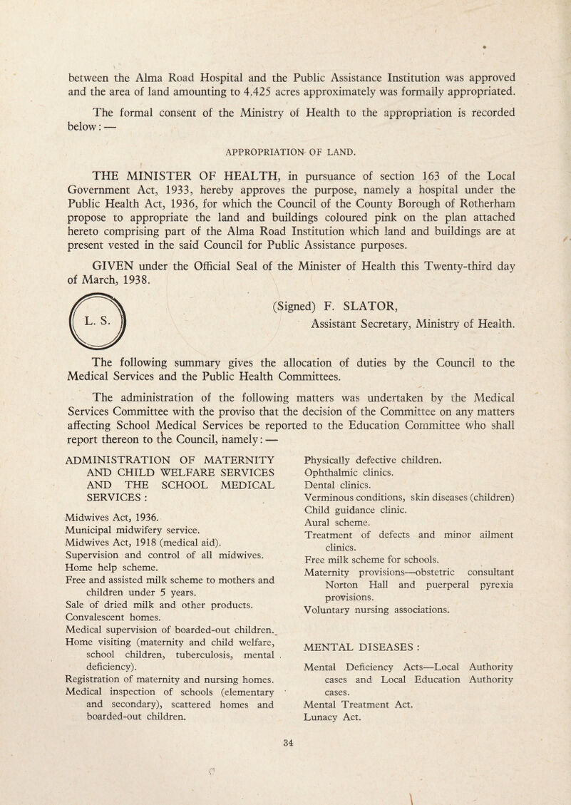 between the Alma Road Hospital and the Public Assistance Institution was approved and the area of land amounting to 4.425 acres approximately was formally appropriated. The formal consent of the Ministry of Health to the appropriation is recorded below: — APPROPRIATION OF LAND. THE MINISTER OF HEALTH, in pursuance of section 163 of the Local Government Act, 1933, hereby approves the purpose, namely a hospital under the Public Health Act, 1936, for which the Council of the County Borough of Rotherham propose to appropriate the land and buildings coloured pink on the plan attached hereto comprising part of the Alma Road Institution which land and buildings are at present vested in the said Council for Public Assistance purposes. GIVEN under the Official Seal of the Minister of Health this Twenty-third day of March, 1938. (Signed) F. SLATOR, Assistant Secretary, Ministry of Health. The following summary gives the allocation of duties by the Council to the Medical Services and the Public Health Committees. The administration of the following matters was undertaken by the Medical Services Committee with the proviso that the decision of the Committee on any matters affecting School Medical Services be reported to the Education Committee who shall report thereon to tile Council, namely: — ADMINISTRATION OF MATERNITY AND CHILD WELFARE SERVICES AND THE SCHOOL MEDICAL SERVICES : Midwives Act, 1936. Municipal midwifery service. Midwives Act, 1918 (medical aid). Supervision and control of all midwives. Home help scheme. Free and assisted milk scheme to mothers and children under 5 years. Sale of dried milk and other products. Convalescent homes. Medical supervision of boarded-out children. Home visiting (maternity and child welfare, school children, tuberculosis, mental . deficiency). Registration of maternity and nursing homes. Medical inspection of schools (elementary and secondary), scattered homes and boarded-out children. Physically defective children. Ophthalmic clinics. Dental clinics. Verminous conditions, skin diseases (children) Child guidance clinic. Aural scheme. Treatment of defects and minor ailment clinics. Free milk scheme for schools. Maternity provisions—obstetric consultant Norton Hall and puerperal pyrexia provisions. Voluntary nursing associations. MENTAL DISEASES : Mental Deficiency Acts—Local Authority cases and Local Education Authority cases. Mental Treatment Act. Lunacy Act.