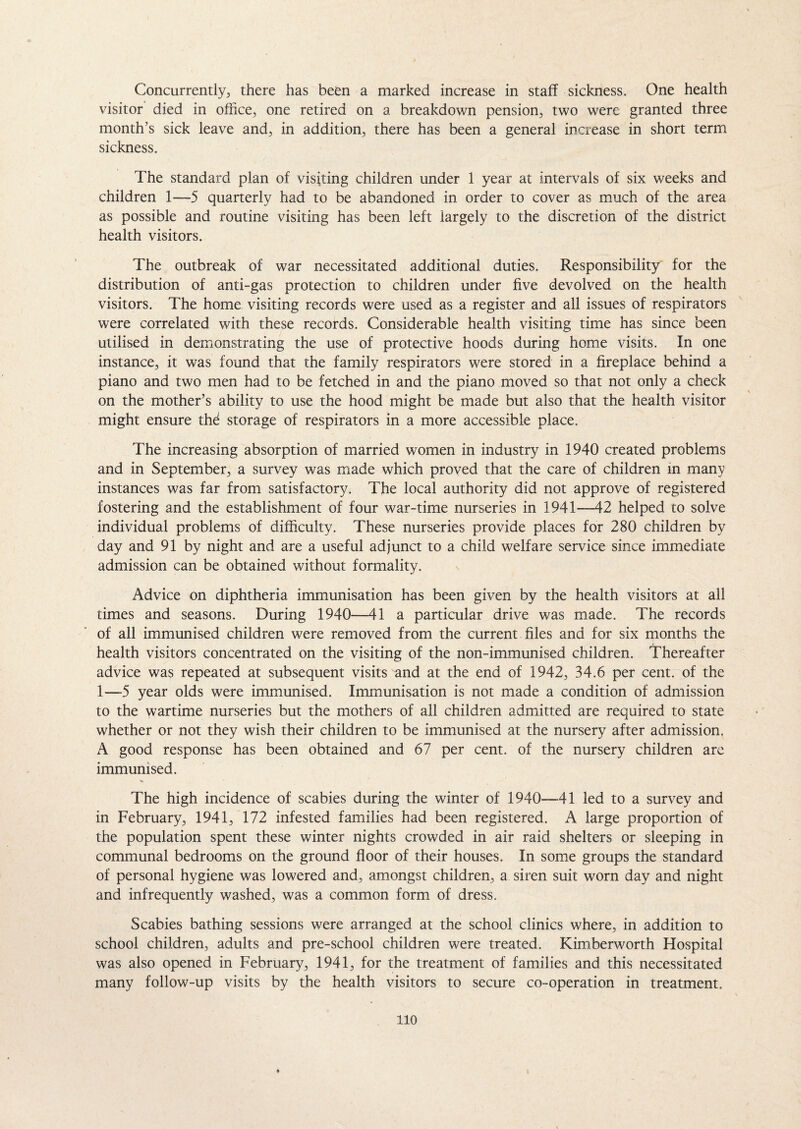 Concurrently, there has been a marked increase in staff sickness. One health visitor died in office, one retired on a breakdown pension, two were granted three month’s sick leave and, in addition, there has been a general increase in short term sickness. The standard plan of visiting children under 1 year at intervals of six weeks and children 1—5 quarterly had to be abandoned in order to cover as much of the area as possible and routine visiting has been left largely to the discretion of the district health visitors. The outbreak of war necessitated additional duties. Responsibility for the distribution of anti-gas protection to children under five devolved on the health visitors. The home visiting records were used as a register and all issues of respirators were correlated with these records. Considerable health visiting time has since been utilised in demonstrating the use of protective hoods during home visits. In one instance, it was found that the family respirators were stored in a fireplace behind a piano and two men had to be fetched in and the piano moved so that not only a check on the mother’s ability to use the hood might be made but also that the health visitor might ensure thd storage of respirators in a more accessible place. The increasing absorption of married women in industry in 1940 created problems and in September, a survey was made which proved that the care of children in many instances was far from satisfactory. The local authority did not approve of registered fostering and the establishment of four war-time nurseries in 1941—42 helped to solve individual problems of difficulty. These nurseries provide places for 280 children by day and 91 by night and are a useful adjunct to a child welfare service since immediate admission can be obtained without formality. Advice on diphtheria immunisation has been given by the health visitors at all times and seasons. During 1940—41 a particular drive was made. The records of all immunised children were removed from the current files and for six months the health visitors concentrated on the visiting of the non-immunised children. Thereafter advice was repeated at subsequent visits and at the end of 1942, 34.6 per cent, of the 1—5 year olds were immunised. Immunisation is not made a condition of admission to the wartime nurseries but the mothers of all children admitted are required to state whether or not they wish their children to be immunised at the nursery after admission. A good response has been obtained and 67 per cent, of the nursery children are immunised. % The high incidence of scabies during the winter of 1940—41 led to a survey and in February, 1941, 172 infested families had been registered. A large proportion of the population spent these winter nights crowded in air raid shelters or sleeping in communal bedrooms on the ground floor of their houses. In some groups the standard of personal hygiene was lowered and, amongst children, a siren suit worn day and night and infrequently washed, was a common form of dress. Scabies bathing sessions were arranged at the school clinics where, in addition to school children, adults and pre-school children were treated. Kimberworth Hospital was also opened in February, 1941, for the treatment of families and this necessitated many follow-up visits by the health visitors to secure co-operation in treatment. 110 i