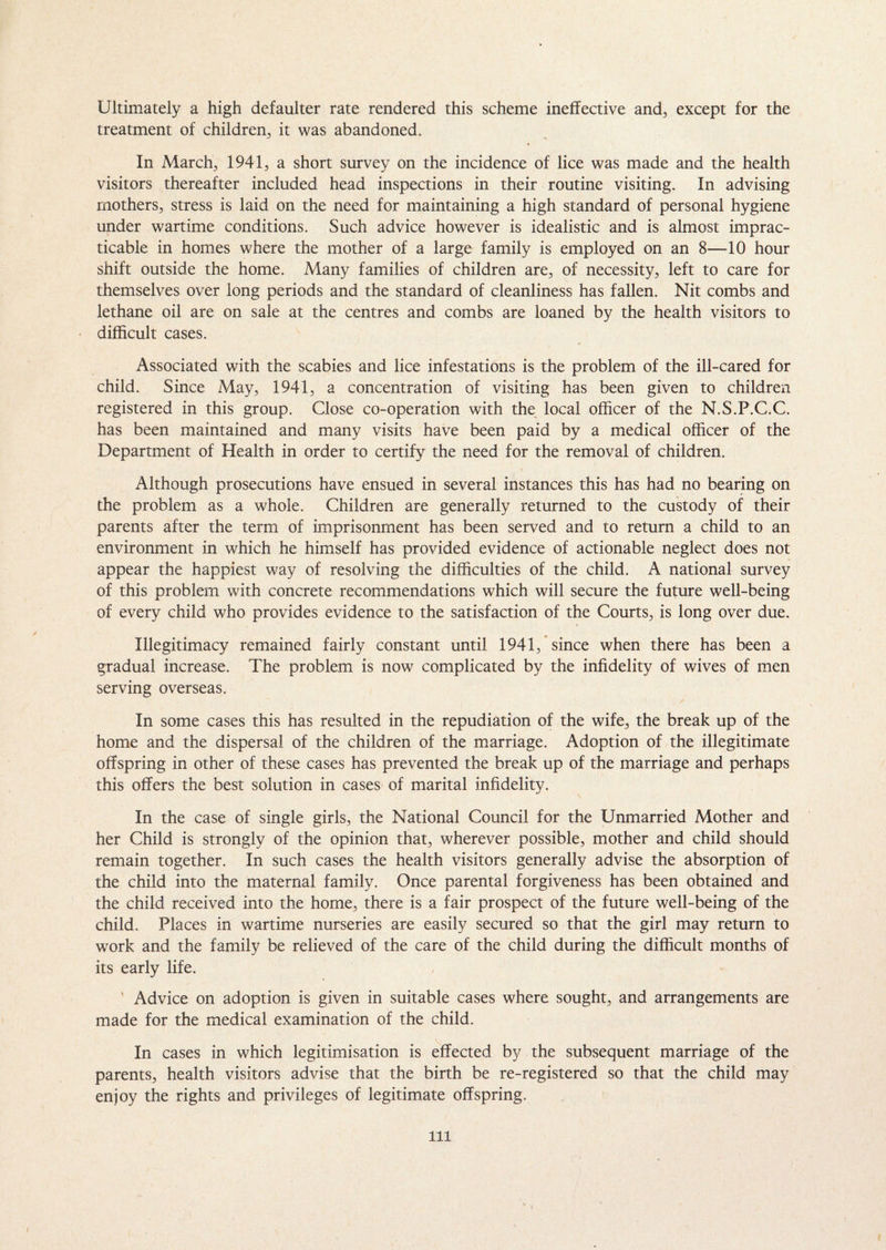 Ultimately a high defaulter rate rendered this scheme ineffective and, except for the treatment of children, it was abandoned. In March, 1941, a short survey on the incidence of lice was made and the health visitors thereafter included head inspections in their routine visiting. In advising mothers, stress is laid on the need for maintaining a high standard of personal hygiene under wartime conditions. Such advice however is idealistic and is almost imprac¬ ticable in homes where the mother of a large family is employed on an 8—10 hour shift outside the home. Many families of children are, of necessity, left to care for themselves over long periods and the standard of cleanliness has fallen. Nit combs and lethane oil are on sale at the centres and combs are loaned by the health visitors to difficult cases. 4 Associated with the scabies and lice infestations is the problem of the ill-cared for child. Since May, 1941, a concentration of visiting has been given to children registered in this group. Close co-operation with the local officer of the N.S.P.C.C. has been maintained and many visits have been paid by a medical officer of the Department of Health in order to certify the need for the removal of children. Although prosecutions have ensued in several instances this has had no bearing on the problem as a whole. Children are generally returned to the custody of their parents after the term of imprisonment has been served and to return a child to an environment in which he himself has provided evidence of actionable neglect does not appear the happiest way of resolving the difficulties of the child. A national survey of this problem with concrete recommendations which will secure the future well-being of every child who provides evidence to the satisfaction of the Courts, is long over due. Illegitimacy remained fairly constant until 1941, since when there has been a gradual increase. The problem is now complicated by the infidelity of wives of men serving overseas. In some cases this has resulted in the repudiation of the wife, the break up of the home and the dispersal of the children of the marriage. Adoption of the illegitimate offspring in other of these cases has prevented the break up of the marriage and perhaps this offers the best solution in cases of marital infidelity. In the case of single girls, the National Council for the Unmarried Mother and her Child is strongly of the opinion that, wherever possible, mother and child should remain together. In such cases the health visitors generally advise the absorption of the child into the maternal family. Once parental forgiveness has been obtained and the child received into the home, there is a fair prospect of the future well-being of the child. Places in wartime nurseries are easily secured so that the girl may return to work and the family be relieved of the care of the child during the difficult months of its early life. ' Advice on adoption is given in suitable cases where sought, and arrangements are made for the medical examination of the child. In cases in which legitimisation is effected by the subsequent marriage of the parents, health visitors advise that the birth be re-registered so that the child may enjoy the rights and privileges of legitimate offspring. Ill