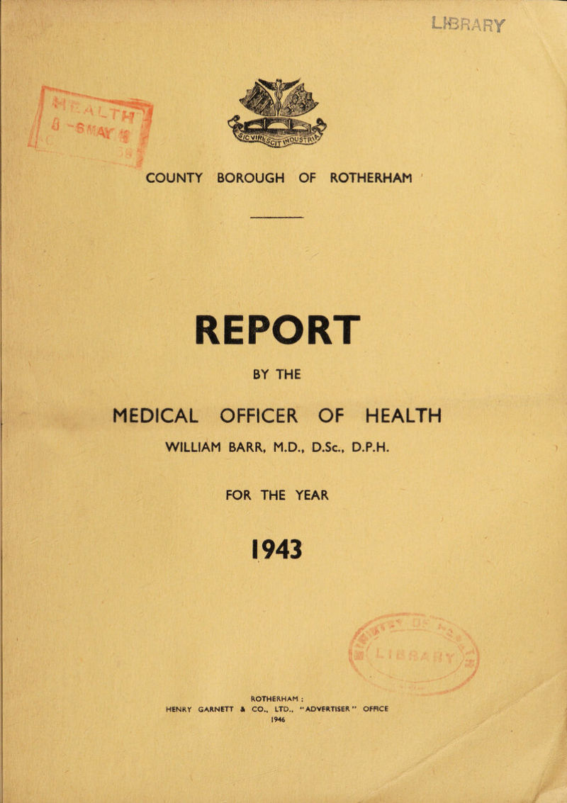 REPORT BY THE MEDICAL OFFICER OF HEALTH WILLIAM BARR, M.D., D.Sc., D.P.H. FOR THE YEAR 1943 * ROTHERHAM : HENRY GARNETT & CO., LTD., 41 1946 ADVERTISER ” OFFICE
