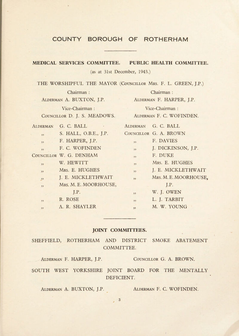 MEDICAL SERVICES COMMITTEE. PUBLIC HEALTH COMMITTEE. (as at 31st December, 1943.) THE WORSHIPFUL THE MAYOR (Councillor Mrs. F. L. GREEN, J.P.) Chairman : Chairman : Alderman A. BUXTON, J.P. Alderman F. HARPER, J.P. Vice-Chairman : Councillor D. J. S. MEADOWS. Vice-Chairman : Alderman F. C. WOFINDEN. Alderman G. C. BALL „ S. HALL, O.B.E., J.P. „ F. HARPER, J.P. „ F. C. WOFINDEN Councillor W. G. DENHAM „ W. HEWITT „ Mrs. E. HUGHES J. E. MICKLETHWAIT „ Mrs. M. E. MOORHOUSE, J.P. „ R. ROSE „ A. R. SHAYLER Alderman G. C. BALL Councillor G. A. BROWN „ F. DAVIES „ J. DICKINSON, J.P. „ F. DUKE „ Mrs. E. HUGHES J. E. MICKLETHWAIT „ Mrs. M. E. MOORHOUSE J.P. „ W. J. OWEN „ L. J. TARBIT „ M. W. YOUNG JOINT COMMITTEES. % SHEFFIELD, ROTHERHAM AND DISTRICT SMOKE ABATEMENT COMMITTEE. Alderman F. HARPER, J.P. Councillor G. A. BROWN. SOUTH WEST YORKSHIRE JOINT BOARD FOR THE MENTALLY DEFICIENT. Alderman A. BUXTON, J.P. Alderman F. C. WOFINDEN.