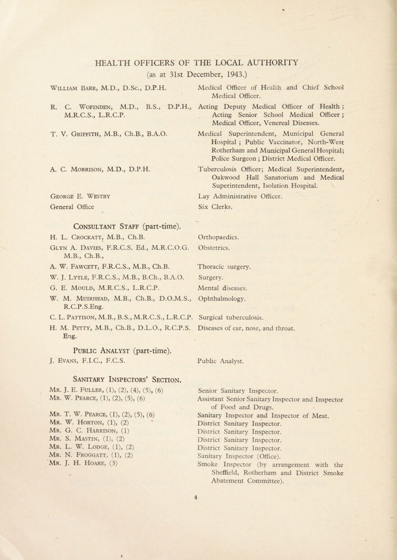 HEALTH OFFICERS OF THE LOCAL AUTHORITY (as at 31st December, 1943.) William Barr, M.D., D.Sc., D.P.H. R. C. Wofinden, M.D., B.S., D.P.H., M.R.C.S., L.R.C.P. T. V. Griffith, M.B., Ch.B., B.A.O. A. C. Morrison, M.D., D.P.H. George E. Westby General Office Consultant Staff (part-time). H. L. Crockatt, M.B., Ch.B. Glyn A. Davies, F.R.C.S. Ed., M.R.C.O.G. M.B., Ch.B., A. W. Fawcett, F.R.C.S., M.B., Ch.B. W. J. Lytle, F.R.C.S., M.B., B.Ch., B.A.O. G. E. Mould, M.R.C.S., L.R.C.P. W. M. Muirhead, M.B., Ch.B., D.O.M.S., R.C.P.S.Eng. C. L. Pattison, M.B., B.S., M.R.C.S., L.R.C.P. H. M. Petty, M.B., Ch.B., D.L.O., R.C.P.S. Eng. Public Analyst (part-time). J. Evans, F.I.C., F.C.S. Sanitary Inspectors’ Section. Mr. J. E. Fuller, (1), (2), (4), (5), (6) Mr. W. Pearce, (1), (2), (5), (6) Mr. T. W. Pearce, (1), (2), (5), (6) Mr. W. Horton, (1), (2) Mr. G. C. Harrison, (1) Mr. S. Mastin, (1), (2) Mr. L. W. Lodge, (1), (2) Mr. N. Froggatt, (1), (2) Mr. J. H. Hoare, (3) Medical Officer of Heakn and Chief School Medical Officer. Acting Deputy Medical Officer of Health ; Acting Senior School Medical Officer; Medical Officer, Venereal Diseases. Medical Superintendent, Municipal General Hospital ; Public Vaccinator, North-West Rotherham and Municipal General Hospital; Police Surgeon ; District Medical Officer. Tuberculosis Officer; Medical Superintendent, Oakwood Hall Sanatorium and Medical Superintendent, Isolation Hospital. Lay Administrative Officer. Six Clerks. Orthopaedics. Obstetrics. Thoracic surgery. Surgery. Mental diseases. Ophthalmology. Surgical tuberculosis. Diseases of ear, nose, and throat. Public Analyst. Senior Sanitary Inspector. Assistant Senior Sanitary Inspector and Inspector of Food and Drugs. Sanitary Inspector and Inspector of Meat. District Sanitary Inspector. District Sanitary Inspector. District Sanitary Inspector. District Sanitary Inspector. Sanitary Inspector (Office). Smoke Inspector (by arrangement with the Sheffield, Rotherham and District Smoke Abatement Committee). \