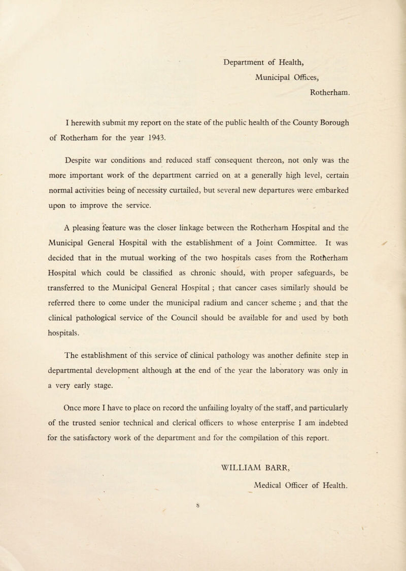 Department of Health, Municipal Offices, Rotherham. I herewith submit my report on the state of the public health of the County Borough of Rotherham for the year 1943. Despite war conditions and reduced staff consequent thereon, not only was the more important work of the department carried on at a generally high level, certain normal activities being of necessity curtailed, but several new departures were embarked upon to improve the service. » A pleasing feature was the closer linkage between the Rotherham Hospital and the Municipal General Hospital with the establishment of a Joint Committee. It was decided that in the mutual working of the two hospitals cases from the Rotherham Hospital which could be classified as chronic should, with proper safeguards, be transferred to the Municipal General Hospital; that cancer cases similarly should be referred there to come under the municipal radium and cancer scheme ; and that the clinical pathological service of the Council should be available for and used by both hospitals. The establishment of this service of clinical pathology was another definite step in departmental development although at the end of the year the laboratory was only in a very early stage. Once more I have to place on record the unfailing loyalty of the staff, and particularly of the trusted senior technical and clerical officers to whose enterprise I am indebted for the satisfactory work of the department and for the compilation of this report. WILLIAM BARR, Medical Officer of Health.