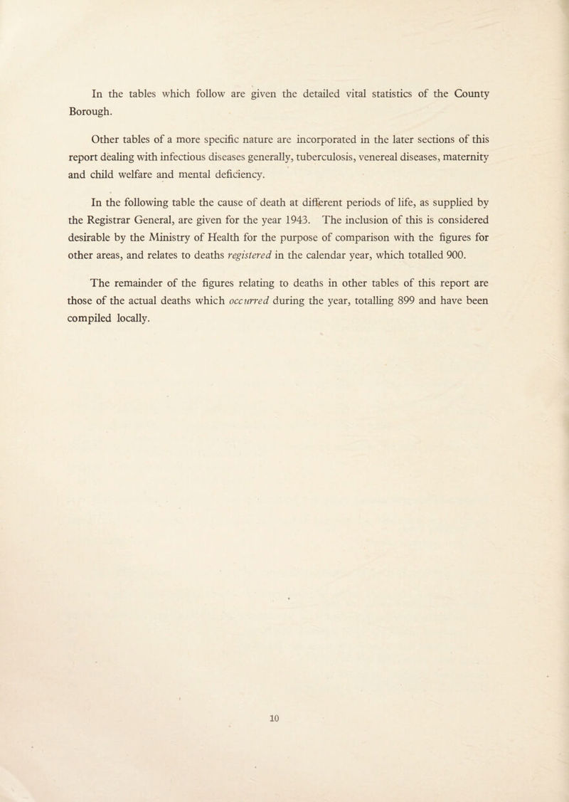In the tables which follow are given the detailed vital statistics of the County Borough. Other tables of a more specific nature are incorporated in the later sections of this report dealing with infectious diseases generally, tuberculosis, venereal diseases, maternity and child welfare and mental deficiency. In the following table the cause of death at different periods of life, as supplied by the Registrar General, are given for the year 1943. The inclusion of this is considered desirable by the Ministry of Health for the purpose of comparison with the figures for other areas, and relates to deaths registered in the calendar year, which totalled 900. The remainder of the figures relating to deaths in other tables of this report are those of the actual deaths which occurred during the year, totalling 899 and have been compiled locally.