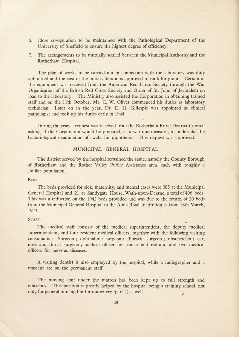 6. Close co-operation to be maintained with the Pathological Department of the University of Sheffield to ensure the highest degree of efficiency. 7. The arrangements to be mutually settled between the Municipal Authority and the Rotherham Hospital. The plan of works to be carried out in connection with the laboratory was duly submitted and the cost of the initial alterations approved to rank for grant. Certain of the equipment was received from the American Red Cross Society through the War Organisation of the British Red Cross Society and Order of St. John of Jerusalem on loan to the laboratory. The Ministry also assisted the Corporation in obtaining trained staff and on the 11th October, Mr. C. W. Oliver commenced his duties as laboratory technician. Later on in the year, Dr. E. H. Gillespie was appointed as clinical pathologist and took up his duties early in 1944. During the year, a request was received from the Rotherham Rural District Council asking if the Corporation would be prepared, as a wartime measure, to undertake the bacteriological examination of swabs for diphtheria. This request was approved. MUNICIPAL GENERAL HOSPITAL. The district served by the hospital remained the same, namely the County Borough of Rotherham and the Rother Valley Public Assistance area, each with roughly a similar population. Beds. The beds provided for sick, maternity, and mental cases were 385 at the Municipal General Hospital and 21 at Sandygate House, Wath-upon-Dearne, a total of 406 beds. This was a reduction on the 1942 beds provided and was due to the return of 20 beds from the Municipal General Hospital to the Alma Road Institution as from 18th March, 1943. Staff. The medical staff consists of the medical superintendent, the deputy medical superintendent, and four resident medical officers, together with the following visiting consultants :—Surgeon ; ophthalmic surgeon ; thoracic surgeon ; obstetrician ; ear, nose and throat surgeon ; medical officer for cancer and radium, and two medical officers for nervous diseases. A visiting dentist is also employed by the hospital, while a radiographer and a masseur are on the permanent staff. The nursing staff under the matron has been kept up to full strength and efficiency. This position is greatly helped by the hospital being a training school, not only for general nursing but for midwifery (part 2) as well.