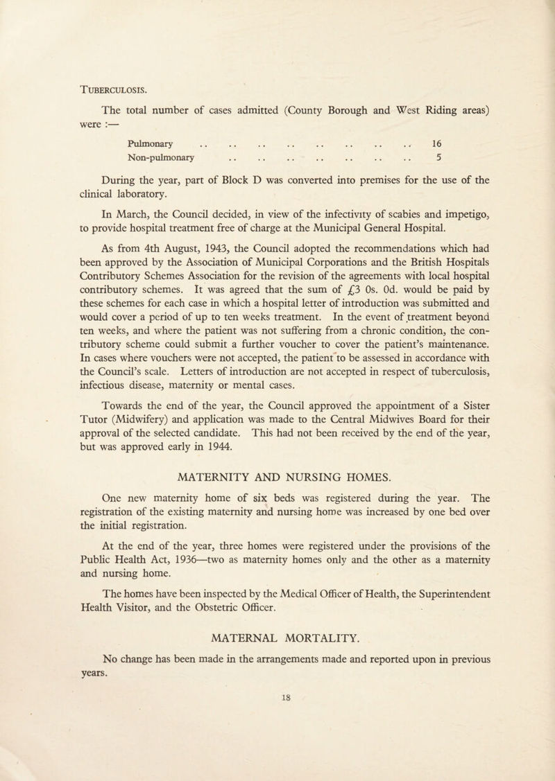 Tuberculosis. The total number of cases admitted (County Borough and West Riding areas) were :— Pulmonary .. .. .. .. .. .. .. .. 16 Non-pulmonary .. .. .. .. .. .. .. 5 During the year, part of Block D was converted into premises for the use of the clinical laboratory. In March, the Council decided, in view of the infectivity of scabies and impetigo, to provide hospital treatment free of charge at the Municipal General Hospital. As from 4th August, 1943, the Council adopted the recommendations which had been approved by the Association of Municipal Corporations and the British Hospitals Contributory Schemes Association for the revision of the agreements with local hospital contributory schemes. It was agreed that the sum of £3 Os. Od. would be paid by these schemes for each case in which a hospital letter of introduction was submitted and would cover a period of up to ten weeks treatment. In the event of treatment beyond ten weeks, and where the patient was not suffering from a chronic condition, the con¬ tributory scheme could submit a further voucher to cover the patient’s maintenance. In cases where vouchers were not accepted, the patient to be assessed in accordance with the Council’s scale. Letters of introduction are not accepted in respect of tuberculosis, infectious disease, maternity or mental cases. Towards the end of the year, the Council approved the appointment of a Sister Tutor (Midwifery) and application was made to the Central Midwives Board for their approval of the selected candidate. This had not been received by the end of the year, but was approved early in 1944. MATERNITY AND NURSING HOMES. One new maternity home of six beds was registered during the year. The registration of the existing maternity and nursing home was increased by one bed over the initial registration. At the end of the year, three homes were registered under the provisions of the Public Health Act, 1936—two as maternity homes only and the other as a maternity and nursing home. The homes have been inspected by the Medical Officer of Health, the Superintendent Health Visitor, and the Obstetric Officer. MATERNAL MORTALITY. No change has been made in the arrangements made and reported upon in previous years.