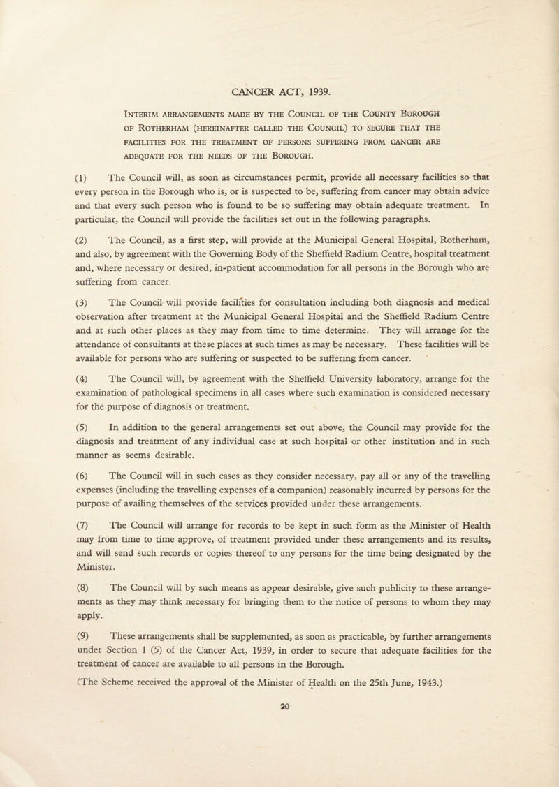 CANCER ACT, 1939. Interim arrangements made by the Council of the County Borough of Rotherham (hereinafter called the Council) to secure that the FACILITIES FOR THE TREATMENT OF PERSONS SUFFERING FROM CANCER ARE ADEQUATE FOR THE NEEDS OF THE BOROUGH. (1) The Council will, as soon as circumstances permit, provide all necessary facilities so that every person in the Borough who is, or is suspected to be, suffering from cancer may obtain advice and that every such person who is found to be so suffering may obtain adequate treatment. In particular, the Council will provide the facilities set out in the following paragraphs. (2) The Council, as a first step, will provide at the Municipal General Hospital, Rotherham, and also, by agreement with the Governing Body of the Sheffield Radium Centre, hospital treatment and, where necessary or desired, in-patient accommodation for all persons in the Borough who are suffering from cancer. (3) The Council will provide facilities for consultation including both diagnosis and medical observation after treatment at the Municipal General Hospital and the Sheffield Radium Centre and at such other places as they may from time to time determine. They will arrange for the attendance of consultants at these places at such times as may be necessary. These facilities will be available for persons who are suffering or suspected to be suffering from cancer. (4) The Council will, by agreement with the Sheffield University laboratory, arrange for the examination of pathological specimens in all cases where such examination is considered necessary for the purpose of diagnosis or treatment. (5) In addition to the general arrangements set out above, the Council may provide for the diagnosis and treatment of any individual case at such hospital or other institution and in such manner as seems desirable. (6) The Council will in such cases as they consider necessary, pay all or any of the travelling expenses (including the travelling expenses of a companion) reasonably incurred by persons for the purpose of availing themselves of the services provided under these arrangements. (7) The Council will arrange for records to be kept in such form as the Minister of Health may from time to time approve, of treatment provided under these arrangements and its results, and will send such records or copies thereof to any persons for the time being designated by the Minister. (8) The Council will by such means as appear desirable, give such publicity to these arrange¬ ments as they may think necessary for bringing them to the notice of persons to whom they may apply. (9) These arrangements shall be supplemented, as soon as practicable, by further arrangements under Section 1 (5) of the Cancer Act, 1939, in order to secure that adequate facilities for the treatment of cancer are available to all persons in the Borough. (The Scheme received the approval of the Minister of Health on the 25th June, 1943.)