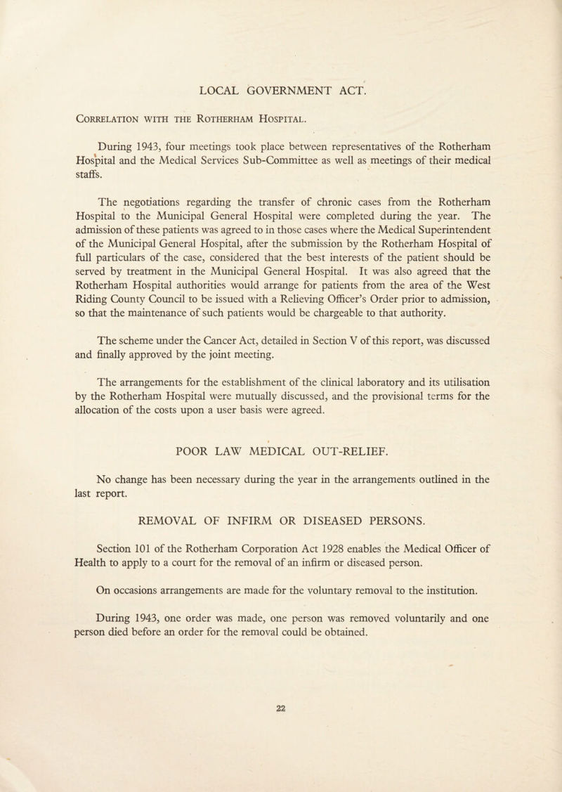 LOCAL GOVERNMENT ACT. Correlation with the Rotherham Hospital. During 1943, four meetings took place between representatives of the Rotherham Hospital and the Medical Services Sub-Committee as well as meetings of their medical staffs. The negotiations regarding the transfer of chronic cases from the Rotherham i Hospital to the Municipal General Hospital were completed during the year. The admission of these patients was agreed to in those cases where the Medical Superintendent of the Municipal General Hospital, after the submission by the Rotherham Hospital of full particulars of the case, considered that the best interests of the patient should be served by treatment in the Municipal General Hospital. It was also agreed that the Rotherham Hospital authorities would arrange for patients from the area of the West Riding County Council to be issued with a Relieving Officer’s Order prior to admission, so that the maintenance of such patients would be chargeable to that authority. The scheme under the Cancer Act, detailed in Section V of this report, was discussed and finally approved by the joint meeting. The arrangements for the establishment of the clinical laboratory and its utilisation by the Rotherham Hospital were mutually discussed, and the provisional terms for the allocation of the costs upon a user basis were agreed. 0 POOR LAW MEDICAL OUT-RELIEF. No change has been necessary during the year in the arrangements outlined in the last report. REMOVAL OF INFIRM OR DISEASED PERSONS. Section 101 of the Rotherham Corporation Act 1928 enables the Medical Officer of Health to apply to a court for the removal of an infirm or diseased person. On occasions arrangements are made for the voluntary removal to the institution. During 1943, one order was made, one person was removed voluntarily and one person died before an order for the removal could be obtained.