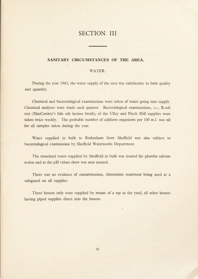 SECTION III SANITARY CIRCUiVISTANCES OF THE AREA. WATER, During the year 1943, the water supply of the area was satisfactory in both quality and quantity. Chemical and bacteriological examinations were taken of water going into supply. Chemical analyses were made each quarter. Bacteriological examinations, /.<?., B.coli test (MacConkey’s bile salt lactose broth), of the Ulley and Pinch Mill supplies were taken twice weekly. The probable number of coliform organisms per 100 m.l. was nil for all samples taken during the year. Water supplied in bulk to Rotherham from Sheffield was also subject to bacteriological examination by Sheffield Waterworks Department. The moorland water supplied by Sheffield in bulk was treated for plum bo solvent action and as the pH values show was near neutral. There was no evidence of contamination, chloramine treatment being used as a safeguard on all supplies. Three houses only were supplied by means of a tap in the yard, all other houses having piped supplies direct into the houses.