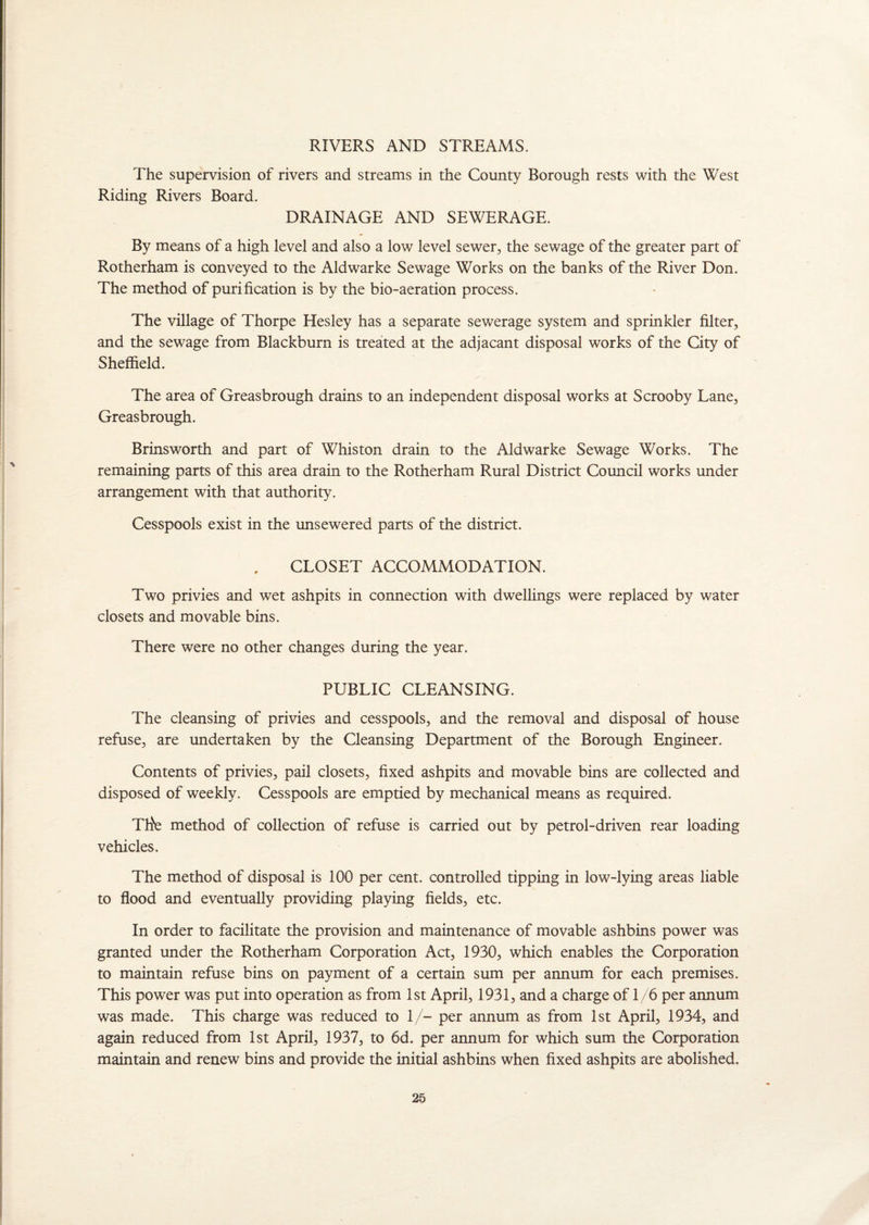 RIVERS AND STREAMS. The supervision of rivers and streams in the County Borough rests with the West Riding Rivers Board. DRAINAGE AND SEWERAGE. By means of a high level and also a low level sewer, the sewage of the greater part of Rotherham is conveyed to the Aldwarke Sewage Works on the banks of the River Don. The method of purification is by the bio-aeration process. The village of Thorpe Hesley has a separate sewerage system and sprinkler filter, and the sewage from Blackburn is treated at the adjacant disposal works of the City of Sheffield. The area of Greasbrough drains to an independent disposal works at Scrooby Lane, Greasbrough. Brinsworth and part of Whiston drain to the Aldwarke Sewage Works. The remaining parts of this area drain to the Rotherham Rural District Council works under arrangement with that authority. Cesspools exist in the unsewered parts of the district. CLOSET ACCOMMODATION. Two privies and wet ashpits in connection with dwellings were replaced by water closets and movable bins. There were no other changes during the year. PUBLIC CLEANSING. The cleansing of privies and cesspools, and the removal and disposal of house refuse, are undertaken by the Cleansing Department of the Borough Engineer. Contents of privies, pail closets, fixed ashpits and movable bins are collected and disposed of weekly. Cesspools are emptied by mechanical means as required. ThV method of collection of refuse is carried out by petrol-driven rear loading vehicles. The method of disposal is 100 per cent, controlled tipping in low-lying areas liable to flood and eventually providing playing fields, etc. In order to facilitate the provision and maintenance of movable ashbins power was granted under the Rotherham Corporation Act, 1930, which enables the Corporation to maintain refuse bins on payment of a certain sum per annum for each premises. This power was put into operation as from 1st April, 1931, and a charge of 1 /6 per annum was made. This charge was reduced to 1/- per annum as from 1st April, 1934, and again reduced from 1st April, 1937, to 6d. per annum for which sum the Corporation maintain and renew bins and provide the initial ashbins when fixed ashpits are abolished.