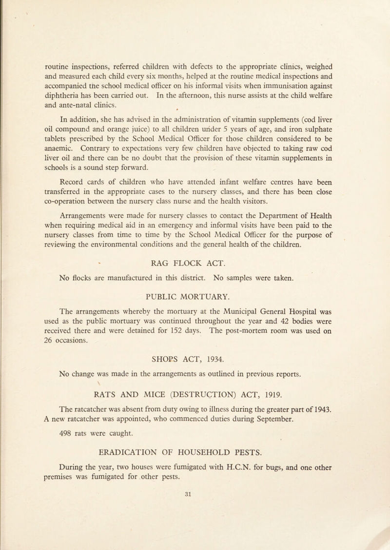 routine inspections, referred children with defects to the appropriate clinics, weighed and measured each child every six months, helped at the routine medical inspections and accompanied tne school medical officer on his informal visits when immunisation against diphtheria has been carried out. In the afternoon, this nurse assists at the child welfare and ante-natal clinics. In addition, she has advised in the administration of vitamin supplements (cod liver oil compound and orange juice) to all children under 5 years of age, and iron sulphate tablets prescribed by the School Medical Officer for those children considered to be anaemic. Contrary to expectations very few children have objected to taking raw cod liver oil and there can be no doubt that the provision of these vitamin supplements in schools is a sound step forward. Record cards of children who have attended infant welfare centres have been transferred in the appropriate cases to the nursery classes, and there has been close co-operation between the nursery class nurse and the health visitors. Arrangements were made for nursery classes to contact the Department of Health when requiring medical aid in an emergency and informal visits have been paid to the nursery classes from time to time by the School Medical Officer for the purpose of reviewing the environmental conditions and the general health of the children. RAG FLOCK ACT. No flocks are manufactured in this district. No samples were taken. PUBLIC MORTUARY. The arrangements whereby the mortuary at the Municipal General Hospital was used as the public mortuary was continued throughout the year and 42 bodies were received there and were detained for 152 days. The post-mortem room was used on 26 occasions. SHOPS ACT, 1934. No change was made in the arrangements as outlined in previous reports. RATS AND MICE (DESTRUCTION) ACT, 1919. The ratcatcher was absent from duty owing to illness during the greater part of 1943. A new ratcatcher was appointed, who commenced duties during September. 498 rats were caught. ERADICATION OF HOUSEHOLD PESTS. During the year, two houses were fumigated with H.C.N. for bugs, and one other premises was fumigated for other pests.