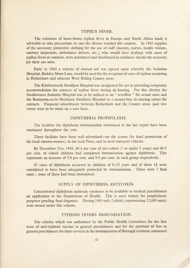 TYPHUS FEVER. The existence of louse-borne typhus fever in Europe and North Africa made it advisable to take precautions in case the disease reached this country. In 1942 supplies of the necessary protective clothing for the use of staff (doctors, nurses, health visitors, sanitary inspectors, ambulance drivers, etc.,) who would have dealings with cases of typhus fever or contacts, were purchased and distributed in readiness should the necessity for their use arise. Early in 1943 a scheme of mutual aid was agreed upon whereby the Isolation Hospital, Badsley Moor Lane, would be used for the reception of cases of typhus occurring in Rotherham and adjacent West Riding County areas. The Kimberworth Smallpox Hospital was designated for use in providing temporary accommodation for contacts of typhus fever during de-lousing. For this district the Swallownest Isolation Hospital was to be utilised as an “ overflow ” for actual cases and the Brampton-en-le-Morthern Smallpox Hospital as a second-line de-lousing centre for contacts. Financial adjustments between Rotherham and the County areas (and vice versa) were to be made on a user basis. DIPHTHERIA PROPHYLAXIS. The facilities for diphtheria immunisation mentioned in the last report have been continued throughout the year. These facilities have been well advertised—on the screen (by kind permission of the local cinema owners), in the local Press, and in local transport vehicles. By December 31st, 1943, 40.4 per cent of pre-school (1 to under 5 years) and 60.9 per cent, of school children had completed immunisation against diphtheria. This represents an increase of 5.8 per cent, and 9.8 per cent, in each group respectively. 47 cases of diphtheria occurred in children of 0-15 years and of these 14 were considered to have been adequately protected by immunisation. There were 7 fatal cases ; none of these had been immunised. SUPPLY OF DIPHTHERIA ANTITOXIN. Concentrated diphtheria antitoxin continues to be available to medical practitioners on application to the Department of Health. This is used mainly for prophylactic purposes pending final diagnosis. During 1943 only 2 phiah (representing 12,000 units) were issued under this scheme. TYPHOID FEVERS IMMUNISATION. The scheme which was authorised by the Public Health Committee for the free issue of anti-typhoid vaccine to general practitioners and for the payment of fees to general practitioners for their services in the immunisation of Borough residents continued